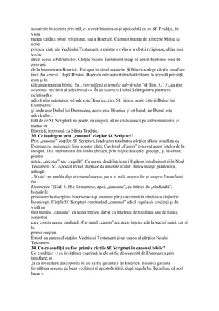 autoritate în aceasta privinţă, ci a avut înaintea ei şi apoi odată cu ea Sf. Tradiţie, în
vatra
mereu caldă a obştii religioase, sau a Bisericii. Cu mult înainte de a începe Moise să
scrie
primele cărţi ale Vechiului Testament, a existat o evlavie a obştii religioase, chiar mai
veche
decât aceea a Patriarhilor. Cărţile Noului Testament încep să apară după mai bine de
zece ani
de la întemeierea Bisericii. Ele apar în sânul acesteia. Şi Biserica alege cărţile insuflate
încă din veacul I după Hristos. Biserica este autoritatea hotărâtoare în această privinţă,
cum şi în
tâlcuirea textului biblic. Ea „este stâlpul şi temelia adevărului” (I Tim. 3, 15), ea ţine
«canonul neclintit al adevărului»26. În ea lucrează Duhul Sfânt pentru păstrarea
neîntinată a
adevărului mântuitor. «Unde este Biserica, zice Sf. Irineu, acolo este şi Duhul lui
Dumnezeu
şi unde este Duhul lui Dumnezeu, acolo este Biserica şi tot harul, iar Duhul este
adevărul»27.
Iată de ce Sf. Scriptură nu poate, ea singură, să ne călăuzească pe calea mântuirii, ci
numai în
Biserică, împreună cu Sfânta Tradiţie.
33. Ce înţelegem prin „canonul” cărţilor Sf. Scripturi?
Prin „canonul” cărţilor Sf. Scripturi, înţelegem totalitatea cărţilor sfânte insuflate de
Dumnezeu, mai precis lista acestor cărţi. Cuvântul „Canon” n-a avut acest înteles de la
început. El e împrumutat din limba ebraică, prin mijlocirea celei greceşti, şi însemna,
printre
altele, „dreptar” sau „regulă”. Cu aceste două înţelesuri îl găsim întrebuinţat şi în Noul
Testament. Sf. Apostol Pavel, după ce dă anumite sfaturi duhovniceşti galatenilor,
adaugă:
„Si câţi vor umbla dup dreptarul acesta, pace si milă asupra lor şi asupra Israeelului
lui
Dumnezeu” (Gal. 6, 16). Se numesc, apoi, „canoane”, cu înteles de „rânduială”,
hotărârile
privitoare la disciplina bisericească şi anumite părţi care intră în rânduiala slujbelor
bisericeşti. Cărţile Sf. Scripturi cuprinzând „canonul” adică regula de credinţă şi de
viaţă au
fost numite „canoane” cu acest înţeles, dar şi cu înţelesul de totalitate sau de listă a
scrierilor
care conţin aceste rânduieli. Cuvântul „canon” are acest înţeles atât la vechii iudei, cât şi
la
primii creştini.
Există un canon al cărţilor Vechiului Testament şi un canon al cărţilor Noului
Testament.
34. Cu ce condiţii au fost primite cărţile Sf. Scripturi în canonul biblic?
Cu condiţia: 1) ca învăţătura cuprinsă în ele să fie descoperită de Dumnezeu prin
insuflare; si
2) ca învatatura descoperită în ele să fie garantată de Biserică. Biserica garanta
învăţătura aceasta pe baza vechimii şi apostolicităţii, după regula lui Tertulian, că acel
lucru e
 