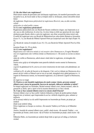 12. De câte feluri este rugăciunea?
Dacă ţinem seama de persoana care săvârşeşte rugăciunea, de numărul persoanelor care
iau parte la ea, de locul unde se face şi timpul când se săvârşeşte, atunci deosebim două
feluri
de rugăciune: Rugăciunea părţiculară şi rugăciunea Bisericii, sau, cu alte cuvinte,
cultuă
părţicular şi cultul public comun.
13. Ce este rugăciunea părţiculară?
Rugăciunea părţiculară este cea făcută de fiecare credincios singur, sau împreună cu ai
săi, sau cu alţi credincioşi, în orice loc, în orice timp şi citită sau spusă pe de rost, după
alcătuirea gata făcută, dintr-o carte de rugăciuni, sau chiar scoasă din taina inimii sale.
O astfel de rugăciune este cea făcută de Mântuitorul pe calea dintre Betania şi Ierusalim
(Luca 11, 1); cea făcută de Sfântul Apostol Petru pe acoperişul casei din Iope (Fapte 10,
9);
cea făcută de vameş în templu (Luca 18, 13); cea făcută de Sfinţii Apostoli Pavel şi Sila
în
temniţa (Fapte 16, 25) şi altele.
14. Ce este rugăciunea?
Rugăciunea este ridicarea minţii şi voii noastre către Dumnezeu296, Evagrie Monahul
zice că «rugăciunea este vorbirea minţii cu Dumnezeu»297. De aceea se cuvine ca atunci
când
stăm de vorbă cu Dumnezeu, adică atunci când stăm la rugăciune, să alungăm din
gândul
nostru orice grijă şi să îndreptăm toate puterile duhului nostru numai la Dumnezeu.
Adică,
cugetul să gândească la El, ţinerea de minte (memoria) să uite toate cele pământeşti, iar
inima,
vorbind cu El, să salte de bucurie şi de dragoste. Căci «cel ce iubeşte pe Dumnezeu de-a
pururi stă de vorbă cu Dânsul cum ar sta cu un tată, alungând orice gând patimaş»298. A
cugeta la Dumnezeu numai, nu înseamnă rugăciune; că şi demonii cugetă la Dumnezeu,
dar
de rugat nu se roagă.
15. Pentru ce este însoţită rugăciunea de unele semne văzute, precum semnul
sfântei cruci, starea în genunchi, facerea de metanii, ridicarea mâinilor şi altele?
În timpul rugăciunii ne închinăm, făcând semnul sfântei cruci, batem metanii, stăm în
genunchi şi altele, spre a spori evlavia noastra lăuntrică şi a o face văzută.
16. Cum se face semnul sfântei cruci si ce zicem când îl facem?
Semnul sfântei cruci se face astfel: îndoim înlăuntru şi lipim de podul palmei drepte
degetul mic şi inelarul, apoi împreunăm la un loc vârfurile degetelor gras, arătator şi
mijlociu
de la aceeaşi mână şi cu ele astfel împreunate ne însemnăm pe frunte, pe piept, pe
umărul
drept şi pe umărul stâng.
Orice rugăciune se începe cu rostirea: «În numele Tatălui şi al Fiului şi al Sfântului
Duh,
Amin»; însoţită de semnul sfântei cruci, astfel: când zicem: «În numele Tatălui...» ne
însemnăm pe frunte; când zicem: «Şi al Fiului» ne însemnăm pe piept; când zicem: «Şi
al
Sfântului Duh», ne însemnăm pe umărul drept întâi şi apoi pe cel stâng; şi încheiem
zicând:
 