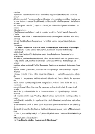 «Amin».
Însemnarea cu semnul crucii este o deprindere creştinească foarte veche: chiar din
timpul
Sfinţilor Apostoli. Facem semnul crucii însoţind orice rugăciune rostită cu glas tare sau
în gând şi când trecem pe lângă biserică, pe lângă troiţă; când începem şi când sfârşim
un lucru,
ori, cum spune Tertulian († 240): «La fiecare pas şi la fiecare faptă ne însemnăm... cu
semnul
sfântei cruci»299.
Când facem semnul sfântei cruci, să cugetăm la mărirea Celui Preaînalt, în numele
Căruia
îl facem. Drept aceea, să nu facem semnul sfântei cruci în grabă, oricât de mult am fi
zoriţi de
treburi. După felul cum facem crucea văd ceilalţi oameni cam ce loc are în inima
noastră
Dumnezeu.
17. Când ne însemnăm cu sfânta cruce, facem oare şi o mărturisire de credinţă?
Fără îndoială. Făcând semnul sfântei cruci, mărturisim credinţa în Domnul şi
Mântuitorul
nostru Iisus Hristos, Cel răstignit pe cruce, şi credinţa într-un Dumnezeu în trei
ipostasuri300.
Într-adevar, când facem semnul sfântei cruci, rostind numele celor trei ipostase: Tatăl,
Fiul şi Sfântul Duh, mărturisim un singur Dumnezeu în trei feţe dumnezeieşti; iar
semnul
crucii ne aduce aminte că Fiul lui Dumnezeu, făcut om, ne-a mântuit răstignindu-Se pe
cruce.
Aşadar, semnul sfântei cruci este oarecum o învăţătură pe scurt a credinţei creştine.
Biserica
cinsteşte cu multă evlavie sfânta cruce: trei zile pe an (14 septembrie, duminica a treia
din
Paresimi şi 1 august) sunt închinate cinstirii sfântei cruci. Crucea, făurită din lemn sau
din
metal, frumos lucrată şi împodobită, nu lipseşte de pe nici o sfântă masă, din nici o
biserică în
care se slujeşte Sfânta Liturghie. De asemenea nu lipseşte niciodată de pe creştetul
turlelor
bisericilor şi al clopotniţelor; iar în cimitirele noastre, cei răposaţi aşteaptă învierea
morţilor
sub ocrotirea sfântei cruci. Vasele şi odăjdiile sfinţite ale bisericilor sunt împodobite cu
cruci;
multe biserici sunt zidite în chipul crucii, iar cărţile bisericeşti sunt pline de tot felul de
cântări
în cinstea sfântei cruci. În multe locuri crucea este aşezată la fântânile cu apă de băut şi
la
răspântiile drumurilor. În sfârşit, şi fapt foarte însemnat: a doua venire a Mântuitorului,
când
va veni să judece viii şi morţii, va fi prevestită prin arătarea „semnului Fiului Omului pe
cer”
(Matei 24, 30), adică a crucii301.
18. Ce dobândim când ne facem semnul sfântei cruci?
 