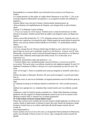 Însemnându-ne cu semnul sfântei cruci dobândim binecuvântarea lui Dumnezeu,
fiindcă
ea a surpat peretele cel din mijloc al vrajbei dintre Dumnezeu şi om (Efes. 2, 16); ea ne
ocroteşte împotriva bântuielilor necuratului302, ca şi împotriva multor rele sufleteşti şi
trupeşti303.
Semnul sfântei cruci este prin el însuşi o binecuvântare dumnezeiască, iar
«binecuvântarea este împărtăşitoare de sfinţenie, care alungă relele şi aduce binele»,
spune
canonul 27 al Sfântului Vasile cel Mare.
1. Crucea ocroteşte de relele trupeşti. Semnul crucii a cruţat de nimicire pe cei întâi
născuţi ai Israelului, fiindcă semnul făcut pe stâlpii şi pe pragurile uşilor, pe lângă care
îngerul
morţii a trecut fără să bată (Ies.12, 7, 27), închipuia semnul crucii304. Semnul crucii era
semnul care vindecă pe cei muşcaţi de şerpi, fiindcă şarpele de aramă ridicat în pustie de
Moise, care salva pe oameni numai uitându-se la el (Num. 31), preânchipuia semnul
sfântei
cruci (Ioan 3, 14).
2. Crucea alungă diavolii. Precum câinele fuge de băţul cu care a fost lovit, tot aşa şi
dracul fuge de crucea care îi aminteşte că prin ea a fost biruit305. «Crucea, zice Sf. Ioan
Damaschin, este pavăză, armă şi semn de biruinţă împotriva diavolului»306; iar Biserica
noastră cântă: «Doamne armă asupra diavolului crucea Ta o ai dat nouă, că se
îngrozeşte şi se
cutremură, necutezând a căuta spre puterea ei...»307.
3. Semnul sfântei cruci, închipuind însăşi crucea lui Hristos, ocroteşte de uneltirile
necuratului. Prin acest semn s-au eliberat creştinii de sub stăpânirea păgână. În anul 312
împăratul Constantin cel Mare a văzut pe cer o cruce luminoasă, pe care era scris: «În
acest
semn vei învinge!». Atunci el, punând acest semn pe steagurile şi armatele castei sale, a
ieşit
biruitor din lupta cu Maxenţiu. Rostirea «În acest semn învingem!» se potriveşte foarte
bine şi
semnului crucii cu care noi ne închinăm; că singură pomenirea crucii lui Hristos pune pe
fugă
pe vrăjmaşii nevăzuţi şi ne întăreşte împotriva uneltirilor lor: «Nici un duh necurat nu
va
îndrăzni să se apropie de voi, văzând pe faţa voastră armele care l-au doborât, această
sabie
sclipitoare a cărei lovitură de moarte au primit-o»308. Mulţi sfinţi obişnuiau să alunge
gândurile rele din cugetul lor făcând numaidecât semnul crucii şi tot cu semnul crucii
dărâmau creştinii idolii şi capiştile lor, în timpul prigoanelor.
19. Când trebuie să facem semnul sfântei cruci?
Putem face semnul crucii oricând, dar mai ales înainte şi după rugăciune, la culcare şi la
sculare, înainte şi după masă, la intrarea şi ieşirea din casă, înainte de începerea şi după
încetarea oricărui lucru şi cu osebire când ispita dă năvală asupra noastră; într-un
cuvânt, în
toate împrejurările309.
Facem semnul crucii la trezirea din somn, ca să agonisim binecuvântarea lui Dumnezeu
pentru ziua întreagă; îl facem înainte de culcare, spre a alunga din mintea noastră tot
gândul
 