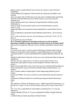 pătimaş, pentru o noapte liniştită; îl facem înainte de rugăciune, spre a fi feriţi de
împrăştierea
şi fuga gândului de la rugăciune; îl facem înainte de a începe lucrul şi după ce l-am
terminat,
spre a cere ajutor, întâi, lui Dumnezeu şi pe urmă, spre a-I mulţumi pentru ajutorul dat.
Tertulian (160-240) mărturiseste că cei dintâi creştini, ca şi cei din vremea lui,
obişnuiau să se
închine făcând semnul crucii: «Înainte şi în timpul treburilor, intrând şi ieşind,
îmbrăcându-ne,
înainte de somn, în toate lucrările noastre, noi ne însemnăm fruntea cu semnul
crucii»310. Cine
capătă deprinderea să se însemneze în toate împrejurările cu semnul Sfintei Cruci se
poate
spune că împlineşte cu prisosinţă cuvântul Sfântului Apostol Pavel: „Ori de mâncaţi,
ori de
beţi, ori altceva de faceţi, toate spre slava lui Dumnezeu să le faceţi” (I Cor. 10, 31).
Deci, să
nu ne ruşinăm de crucea lui Hristos.
20. Ce înseamnă rugăciunea în genunchi, prosternarea cu faţa la pământ,
împreunarea mâinilor pe piept sau ridicarea braţelor, baterea de metanii şi altele?
Îngenunchind la rugăciune, mărturisim evlavia, pocăinţa şi puţinătatea noastră înaintea
lui
Dumnezeu.
Prosternarea sau căderea cu faţa la pământ mărturiseşte umilinţa noastră în faţa lui
Dumnezeu. Prosternată cu faţa la pământ s-a rugat Iudită înainte de a intra în tabăra
vrăjmaşilor (Iudit 9, 1), aşa S-a rugat Mântuitorul în grădina Măslinilor (Matei 26, 39),
aşa
aşteaptă în tinda bisericii înainte de a fi tuns cel ce vine să primească chipul cel îngeresc
(călugăresc).
Metania, care este o îngenunchere şi o ridicare repede, făcând semnul crucii,
mărturiseşte că prin păcat am căzut, iar prin întruparea lui Hristos iarăşi ne-am
ridicat311.
Metania este de două feluri: mare şi mică. Cea mare este o închinare până la pământ, cu
îndoirea genunchilor, şi prin ea cinstim sau adorăm îndurarea dumnezeiască312, iar
metania
mică, o înclinare adâncă a trupului până ce mâna stângă atinge pământul; prin ea
cinstim
milostivirea Sfinţilor. Încrucişarea mâinilor pe piept mărturiseste ridicarea launtrica a
inimii
la Dumnezeu. Ridicarea braţelor în sus mărturiseşte dragostea faţă de Dumnezeu şi
unirea
125
prin rugăciune cu Hristos cel răstignit pe cruce313. Sfântul Apostol Pavel porunceşte „ca
bărbaţii să se roage în tot locul, ridicând mâinile sfânte, fără de mănie şi fără şovăire”
(I
Tim. 2, 8). Aşa s-a rugat Moise în vremea luptei cu amaleciţii (Ies. 17, 2-12); aşa
Solomon la
sfinţirea templului (II Cron. 6, 12), aşa se roagă preoţii la Sfânta Liturghie înainte de
ieşirea
cu Sfintele Daruri şi înainte de prefacerea Sfintelor Daruri.
 