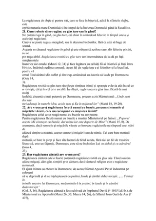 La rugăciunea de obşte şi pentru toţi, care se face în biserică, adică la sfântele slujbe,
este
oprită metania mare Duminică şi în timpul de la Învierea Domnului până la Rusalii314.
21. Cum trebuie să ne rugăm: cu glas tare sau în gând?
Ne putem ruga în gând, cu glas tare, ori chiar în amândouă felurile în timpul uneia şi
aceleiaşi rugăciuni.
Cineva se poate ruga şi mergând, sau în decursul treburilor, fără ca alţii să bage de
seamă.
Aceasta se cheamă rugăciune în gând şi este obişnuită acelora care, din felurite pricini,
nu se
pot ruga altfel. Rugăciunea rostită cu glas tare are însemnătatea ei; ea dă pe faţă
simţămintele
lăuntrice ale omului (Matei 12, 34) şi face legătura cu ceilalţi fii ai Bisericii şi fraţi întru
Hristos, întărind credinţa comună. Acest fel de rugăciune e şi folositor şi la locul lui,
pentru că
omul fiind alcătuit din suflet şi din trup, amândouă au datoria să laude pe Dumnezeu
(Osie 14,
3).
Rugăciunea rostită cu glas tare răscoleşte simţirea inimii şi sporeşte evlavia atât în cel ce
o rosteşte, cât şi în cel ce o ascultă. În sfârşit, rugăciunea cu glas tare, făcută de mai
mulţi
laolaltă, cheamă şi mai puternic pe Dumnezeu, precum a zis Mântuitorul: „Unde sunt
doi sau
trei adunaţi în numele Meu, acolo sunt şi Eu în mijlocul lor” (Matei 18, 19-20).
22. Are vreun preţ rugăciunea facută numai cu buzele, precum şi semnele şi
mişcările văzute, care nu corespund cu mişcarea inimii?
Rugăciunea celui ce se roagă numai cu buzele nu are putere.
Pentru rugăciunea făcută numai cu buzele a mustrat Mântuitorul pe farisei: „Poporul
acesta Mă cinsteşte cu buzele, dar inima lor este departe de Mine” (Matei 15, 8). De
asemenea, dacă semnele şi mişcările văzute ce însoţesc rugăciunile nu răspund unei stări
de
adâncă simţire a noastră, aceste semne şi mişcări sunt de nimic. Cel care bate metanii
după
metanii, se bate în piept şi face alte lucruri de felul acesta, fără nici un fel de tresărire
lăuntrică, este un făţarnic. Dumnezeu cere să ne închinăm Lui cu duhul şi cu adevărul
(Ioan 4,
23).
23. Dar rugăciunea cântată are vreun preţ?
Rugăciunea cântată este o foarte puternică rugăciune rostită cu glas tare. Când suntem
adânc mişcaţi, dăm glas simţirii prin cântare; deci cântecul religios este o rugăciune
minunată.
El ajută mintea să zboare la Dumnezeu; de aceea Sfântul Apostol Pavel îndeamnă pe
coloseni
să se deprindă şi să se înţeleptească cu psalmi, laude şi cântări duhovniceşti: „... Cântaţi
în
inimile voastre lui Dumnezeu, mulţumindu-I în psalmi, în laude şi în cântări
duhovniceşti”
(Col. 3, 16). Rugăciunea cântată a fost cultivată de împăratul David († 1015 î.d.Hr.), de
Mântuitorul cu Apostolii (Matei 26, 30; Marcu 14, 26), de Sfântul Ioan Gură de Aur (†
407),
 