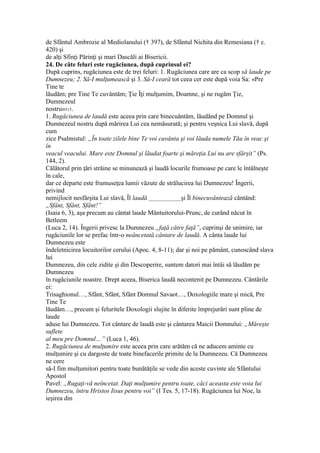 de Sfântul Ambrozie al Mediolanului († 397), de Sfântul Nichita din Remesiana († c.
420) şi
de alţi Sfinţi Părinţi şi mari Dascăli ai Bisericii.
24. De câte feluri este rugăciunea, după cuprinsul ei?
După cuprins, rugăciunea este de trei feluri: 1. Rugăciunea care are ca scop să laude pe
Dumnezeu; 2. Să-I mulţumească şi 3. Să-I ceară tot ceea cer este după voia Sa: «Pre
Tine te
lăudăm; pre Tine Te cuvântăm; Ţie Îţi mulţumim, Doamne, şi ne rugăm Ţie,
Dumnezeul
nostru»315.
1. Rugăciunea de laudă este aceea prin care binecuântăm, lăudând pe Domnul şi
Dumnezeul nostru după mărirea Lui cea nemăsurată; şi pentru veşnica Lui slavă, după
cum
zice Psalmistul: „În toate zilele bine Te voi cuvânta şi voi lăuda numele Tău în veac şi
în
veacul veacului. Mare este Domnul şi lăudat foarte şi măreţia Lui nu are sfârşit” (Ps.
144, 2).
Călătorul prin ţări străine se minunează şi laudă locurile frumoase pe care le întâlneşte
în cale,
dar ce departe este frumuseţea lumii văzute de strălucirea lui Dumnezeu! Îngerii,
privind
nemijlocit nesfârşita Lui slavă, Îl laudă ____________şi Îl binecuvântează cântând:
„Sfânt, Sfânt, Sfânt!”
(Isaia 6, 3), aşa precum au cântat laude Mântuitorului-Prunc, de curând năcut în
Betleem
(Luca 2, 14). Îngerii privesc la Dumnezeu „faţă către faţă”, cuprinşi de unimire, iar
rugăciunile lor se prefac într-o neâncetată cântare de laudă. A cânta laude lui
Dumnezeu este
îndeletnicirea locuitorilor cerului (Apoc. 4, 8-11); dar şi noi pe pământ, cunoscând slava
lui
Dumnezeu, din cele zidite şi din Descoperire, suntem datori mai întâi să lăudăm pe
Dumnezeu
în rugăciunile noastre. Drept aceea, Biserica laudă necontenit pe Dumnezeu. Cântările
ei:
Trisaghionul…, Sfânt, Sfânt, Sfânt Domnul Savaot…, Doxologiile mare şi mică, Pre
Tine Te
lăudăm…, precum şi feluritele Doxologii slujite în diferite împrejurări sunt pline de
laude
aduse lui Dumnezeu. Tot cântare de laudă este şi cântarea Maicii Domnului: „Măreşte
suflete
al meu pre Domnul…” (Luca 1, 46).
2. Rugăciunea de mulţumire este aceea prin care arătăm că ne aducem aminte cu
mulţumire şi cu dargoste de toate binefacerile primite de la Dumnezeu. Că Dumnezeu
ne cere
să-I fim mulţumitori pentru toate bunătăţile se vede din aceste cuvinte ale Sfântului
Apostol
Pavel: „Rugaţi-vă neîncetat. Daţi mulţumire pentru toate, căci aceasta este voia lui
Dumnezeu, întru Hristos Iisus pentru voi” (I Tes. 5, 17-18). Rugăciunea lui Noe, la
ieşirea din
 