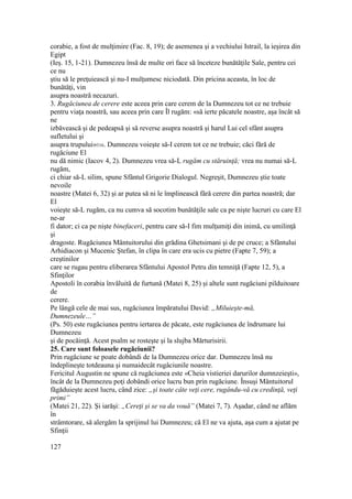 corabie, a fost de mulţimire (Fac. 8, 19); de asemenea şi a vechiului Istrail, la ieşirea din
Egipt
(Ieş. 15, 1-21). Dumnezeu însă de multe ori face să înceteze bunătăţile Sale, pentru cei
ce nu
ştiu să le preţuiească şi nu-I mulţumesc niciodată. Din pricina aceasta, în loc de
bunătăţi, vin
asupra noastră necazuri.
3. Rugăciunea de cerere este aceea prin care cerem de la Dumnezeu tot ce ne trebuie
pentru viaţa noastră, sau aceea prin care Îl rugăm: «să ierte păcatele noastre, aşa încât să
ne
izbăvească şi de pedeapsă şi să reverse asupra noastră şi harul Lui cel sfânt asupra
sufletului şi
asupra trupului»316. Dumnezeu voieşte să-I cerem tot ce ne trebuie; căci fără de
rugăciune El
nu dă nimic (Iacov 4, 2). Dumnezeu vrea să-L rugăm cu stăruinţă; vrea nu numai să-L
rugăm,
ci chiar să-L silim, spune Sfântul Grigorie Dialogul. Negreşit, Dumnezeu ştie toate
nevoile
noastre (Matei 6, 32) şi ar putea să ni le împlinească fără cerere din partea noastră; dar
El
voieşte să-L rugăm, ca nu cumva să socotim bunătăţile sale ca pe nişte lucruri cu care El
ne-ar
fi dator; ci ca pe nişte binefaceri, pentru care să-I fim mulţumiţi din inimă, cu umilinţă
şi
dragoste. Rugăciunea Mântuitorului din grădina Ghetsimani şi de pe cruce; a Sfântului
Arhidiacon şi Mucenic Ştefan, în clipa în care era ucis cu pietre (Fapte 7, 59); a
creştinilor
care se rugau pentru eliberarea Sfântului Apostol Petru din temniţă (Fapte 12, 5), a
Sfinţilor
Apostoli în corabia învăluită de furtună (Matei 8, 25) şi altele sunt rugăciuni pilduitoare
de
cerere.
Pe lângă cele de mai sus, rugăciunea împăratului David: „Miluieşte-mă,
Dumnezeule…”
(Ps. 50) este rugăciunea pentru iertarea de păcate, este rugăciunea de îndrumare lui
Dumnezeu
şi de pocăinţă. Acest psalm se rosteşte şi la slujba Mărturisirii.
25. Care sunt foloasele rugăciunii?
Prin rugăciune se poate dobândi de la Dumnezeu orice dar. Dumnezeu însă nu
îndeplineşte totdeauna şi numaidecât rugâciunile noastre.
Fericitul Augustin ne spune că rugăciunea este «Cheia vistieriei darurilor dumnzeieşti»,
încât de la Dumnezeu poţi dobândi orice lucru bun prin rugăciune. Însuşi Mântuitorul
făgăduieşte acest lucru, când zice: „şi toate câte veţi cere, rugându-vă cu credinţă, veţi
primi”
(Matei 21, 22). Şi iarăşi: „Cereţi şi se va da vouă” (Matei 7, 7). Aşadar, când ne aflăm
în
strâmtorare, să alergăm la sprijinul lui Dumnezeu; că El ne va ajuta, aşa cum a ajutat pe
Sfinţii
127
 