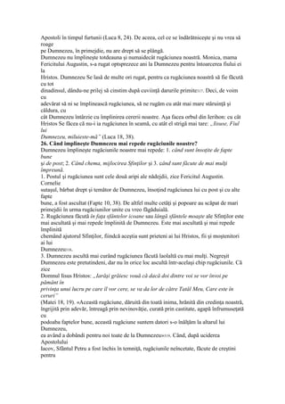 Apostoli în timpul furtunii (Luca 8, 24). De aceea, cel ce se îndărătniceşte şi nu vrea să
roage
pe Dumnezeu, în primejdie, nu are drept să se plângă.
Dumnezeu nu împlineşte totdeauna şi numaidecât rugăciunea noastră. Monica, mama
Fericitului Augustin, s-a rugat optsprezece ani la Dumnezeu pentru întoarcerea fiului ei
la
Hristos. Dumnezeu Se lasă de multe ori rugat, pentru ca rugăciunea noastră să fie făcută
cu tot
dinadinsul, dându-ne prilej să cinstim după cuviinţă darurile primite317. Deci, de voim
cu
adevărat să ni se împlinească rugăciunea, să ne rugăm cu atât mai mare stăruinţă şi
căldura, cu
cât Dumnezeu întârzie cu împlinirea cererii noastre. Aşa facea orbul din Ierihon: cu cât
Hristos Se făcea că nu-i ia rugăciunea în seamă, cu atât el strigă mai tare: „Iisuse, Fiul
lui
Dumnezeu, miluieste-mă” (Luca 18, 38).
26. Când implineşte Dumnezeu mai repede rugăciunile noastre?
Dumnezeu împlineşte rugăciunile noastre mai repede: 1. când sunt însoţite de fapte
bune
şi de post; 2. Când chema, mijlocirea Sfinţilor şi 3. când sunt făcute de mai mulţi
împreună.
1. Postul şi rugăciunea sunt cele două aripi ale nădejdii, zice Fericitul Augustin.
Cornelie
sutaşul, bărbat drept şi temător de Dumnezeu, însoţind rugăciunea lui cu post şi cu alte
fapte
bune, a fost ascultat (Fapte 10, 38). De altfel multe cetăţi şi popoare au scăpat de mari
primejdii în urma rugăciunilor unite cu vreo făgăduială.
2. Rugăciunea făcută în faţa sfântelor icoane sau lângă sfântele moaşte ale Sfinţilor este
mai ascultată şi mai repede împlinită de Dumnezeu. Este mai ascultată şi mai repede
împlinită
chemând ajutorul Sfinţilor, fiindcă aceştia sunt prieteni ai lui Hristos, fii şi moştenitori
ai lui
Dumnezeu318.
3. Dumnezeu ascultă mai curând rugăciunea făcută laolaltă cu mai mulţi. Negreşit
Dumnezeu este pretutindeni, dar nu în orice loc ascultă într-acelaşi chip rugăciunile. Că
zice
Domnul Iisus Hristos: „Iarăşi grăiesc vouă că dacă doi dintre voi se vor învoi pe
pământ în
privinţa unui lucru pe care îl vor cere, se va da lor de către Tatăl Meu, Care este în
ceruri”
(Matei 18, 19). «Această rugăciune, dăruită din toată inima, hrănită din credinţa noastră,
îngrijită prin adevăr, întreagă prin nevinovăţie, curată prin castitate, agapă înfrumuseţată
cu
podoaba faptelor bune, această rugăciune suntem datori s-o înălţăm la altarul lui
Dumnezeu,
ea având a dobândi pentru noi toate de la Dumnezeu»319. Când, după uciderea
Apostolului
Iacov, Sfântul Petru a fost închis în temniţă, rugăciunile neîncetate, făcute de creştini
pentru
 