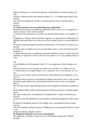 dânsul la Dumnezeu, au fost atât de puternice, încât Dumnezeu a trimis un înger şi în
chip
minunat a eliberat pe Petru din închisoare (Fapte 12, 1-11). Rugăciunea laolaltă a mai
multora
este că focul în grămadă de cărbuni; se aprind unul de la altul, se aprinde chiar şi
butucul
neuscat.
27. Când şi pentru ce nu ne ascultă Dumnezeu rugăciunile?
Dumnezeu nu ascultă şi nu împlineşte rugăciunile atunci când cerem ceva păgubitor şi
când nu suntem vrednici să fim ascultaţi.
1. Dumnezeu Se aseamană cu un medic care, din grija pentru bolnav, nu îi îngăduie ce
iar
fi păgubitor320. Monica, mama Fericitului Augustin, s-a rugat stăruitor la Dumnezeu să
împiedice plecarea fiului sau în Italia şi nu a fost ascultată; pentru ca această călătorie a
dat
Fericitului Augustin prilejul de întoarcere la Dumnezeu. «O, Doamne! Tu atunci nu ai
ascultat
pe mama; spre a-i împlini ceea ce ea cerea de atâta vreme», a spus mai târziu Fericitul
Augustin321.
2. Adesea Dumnezeu nu ne împlineste rugăciunile fiindcă nu suntem vrednici să ne fie
împlinite: ne rugăm fără evlavie şi fără încredere (Iacov 1, 6-7); sau, păcătoşi fiind, nu
voim
128
să ne dezbăcăm de relele apucături (Ioan 9, 31); sau rugăciunea e fără stăruinţă, ca şi
cum
lucrul cerut nu ar avea nici un preţ, sau când cerem rău (Iacov 4, 5; Marcu 10, 38).
3. Totuşi nimeni nu se roagă în deşert. Nici o rugăciune, nici cea bine făcută, nici cea
rău
făcută, nu este pierduta înaintea lui Dumnezeu. Dacă Dumnezeu nu împlineşte ce I se
cere, El
dă negreşit altceva mai bun, ne încredinţează Sfântul Ioan Gură de Aur. Cu alte cuvinte,
Dumnezeu poate împlini mai cu prisosinţă lucrurile pe care le cerem sau le gândim
(Efes. 2,
20). De pildă, marele stareţ Gheorghe plecase de la mănăstirea Neamţului cu gândul să
se
ducă la Sfântul Munte Athos, făcând rugăciuni la Dumnezeu pentru a-i împlini gândul
acesta.
Dar, ajuns la Bucureşti, este împiedicat să meargă încotro se rugase la Dumnezeu şi
trimis la
Cernica, să ridice din dărâmături vechea mănăstire părăsită şi părăginită. Astfel a ajuns
el
povăţuitor şi îndreptător pentru mii de călugări, care s-au perindat de atunci şi până
astăzi în
cele două mânăstiri muntene Cernica şi Căldăruşani, şi un mare dascal sufletesc al celor
ce sau
apropiat de dânsul, călugări şi mireni.
28. Rugăciunea foloseşte oare la ceva celui păcătos?
Prin rugăciune, cel păcătos câştigă iertarea şi din păcătos ajunge drept. Tâlharul
răstignit
 