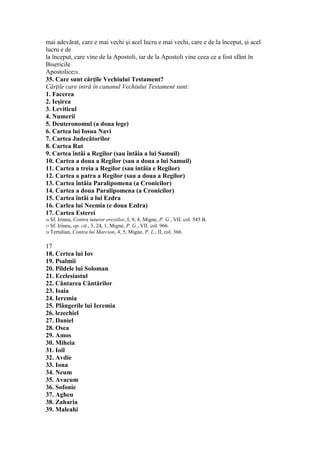 mai adevărat, care e mai vechi şi acel lucru e mai vechi, care e de la început, şi acel
lucru e de
la început, care vine de la Apostoli, iar de la Apostoli vine ceea ce a fost sfânt în
Bisericile
Apostolice28.
35. Care sunt cărţile Vechiului Testament?
Cărţile care intră în cananul Vechiului Testament sunt:
1. Facerea
2. Ieşirea
3. Leviticul
4. Numerii
5. Deuteronomul (a doua lege)
6. Cartea lui Iosua Navi
7. Cartea Judecătorilor
8. Cartea Rut
9. Cartea întâi a Regilor (sau întâia a lui Samuil)
10. Cartea a doua a Regilor (sau a doua a lui Samuil)
11. Cartea a treia a Regilor (sau intâia e Regilor)
12. Cartea a patra a Regilor (sau a doua a Regilor)
13. Cartea întâia Paralipomena (a Cronicilor)
14. Cartea a doua Paralipomena (a Cronicilor)
15. Cartea întâi a lui Ezdra
16. Carlea lui Neemia (e doua Ezdra)
17. Cartea Esterei
26 Sf. Irineu, Contra tuturor ereziilor, I, 9, 4, Migne, P. G., VII. col. 545 B.
27 Sf. Irineu, op. cit., 3, 24, 1, Migne, P. G., VII. col. 966.
28 Tertulian, Contra lui Marcion, 4, 5, Migne, P. L., II, col. 366.
17
18. Certea lui Iov
19. Psalmii
20. Pildele lui Soloman
21. Ecclesiastul
22. Cântarea Cântărilor
23. Isaia
24. Ieremia
25. Plângerile lui Ieremia
26. lezechiel
27. Daniel
28. Osea
29. Amos
30. Miheia
31. Ioil
32. Avdie
33. Iona
34. Neum
35. Avacum
36. Sofonie
37. Agheu
38. Zaharia
39. Maleahi
 