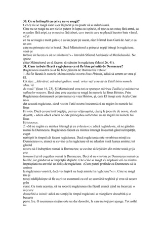 30. Ce se întâmplă cu cel ce nu se roagă?
Cel ce nu se roagă cade uşor în păcat şi nu poate să se mântuiască.
Cine nu se roagă nu are nici o putere în lupta cu ispitele, el este ca un ostaş fără armă, ca
o pasăre fără aripi, ca o maşina fără aburi, ca o trestie care se pleacă încotro bate vântul.
«Cel
ce nu se roagă e mort gata»; e ca un peşte pe uscat, zice Sfântul Ioan Gură de Aur; e ca
un om
care nu primeşte nici o hrană. Dacă Mântuitorul a petrecut nopţi întregi în rugăciune,
«noi ce
trebuie să facem ca să ne mântuim?» - întreabă Sfântul Ambrozie al Mediolanului. Ne
spune
chiar Mântuitorul ce să facem: să stăruim în rugăciune (Matei 26, 41).
31. Cum trebuie făcută rugăciunea ca să fie bine primită de Dumnezeu?
Rugăciunea noastră ca să fie bine primită de Dumnezeu trebuie:
1. Să fie făcută în numele Mântuitorului nostru Iisus Hristos, adică să cerem ce vrea şi
El.
Că zice: „Adevărat, adevărat grăiesc vouă: orice veţi cere de la Tatăl întru numele
Meu, vă
da vouă” (Ioan 16, 23). Şi Mântuitorul vrea tot ce sporeşte mărirea Tatălui şi mântuirea
sufletelor noastre. Deci cine cere acestea se roagă în numele lui Iisus Hristos. Prin
Rugăciunea domnească cerem numai ce vrea Hristos, şi, cum El însuşi este Acela Care
ne-a
dat această rugăciune, când rostim Tatăl nostru înseamnă că ne rugăm în numele lui
Iisus
Hristos. Dacă cerem însă bogăţie, pieirea vrăjmaşului, câştig la jocurile de noroc, slavă
deşartă, - adică «dacă cerem ce este primejdios sufletului, nu ne rugăm în numele lui
Iisus
Hristos»328.
2. «Să ne rugăm cu mintea întreagă şi cu evlavie»329, adică rugându-ne, să ne gândim
numai la Dumnezeu. Rugăciunea făcută cu mintea întreagă înseamnă gând neîmpărţit,
cuget
nerisipit în timpul cât facem rugăciunea. Dacă rugăciunea este «vorbirea minţii cu
Dumnezeu»330, atunci se cuvine ca la rugăciune să ne adunăm toată luarea aminte; tot
gândul
nostru să-l îndreptăm numai la Dumnezeu; se cuvine să lepădăm din minte toată grija
cea
lumească şi să cugetăm numai la Dumnezeu. Deci să nu cinstim pe Dumnezeu numai cu
buzele, iar gândul să se împrăştie departe. Căci cine se roagă cu nepăsare ori cu mintea
împrăştiată nu are nici un folos de rugăciune. «Cum puteţi pretinde ca Dumnezeu să ia
aminte
la rugăciunea voastră, dacă voi înşivă nu luaţi aminte la rugăciune?»331. Cine se roagă
rău şi
totuşi nădăjduieşte să fie auzit se aseamană cu cel ce seamănă neghină şi vrea să secere
grâu
curat. Cu toate acestea, să nu socotiţi rugăciunea rău făcută atunci când nu încercaţi o
mişcare
deosebită a inimii; adică nu simţiţi în timpul rugăciunii o mângâiere deosebită şi o
bucurie
peste fire. O asemenea simţire este un dar deosebit, la care nu toţi pot ajunge. Tot astfel
nu
 