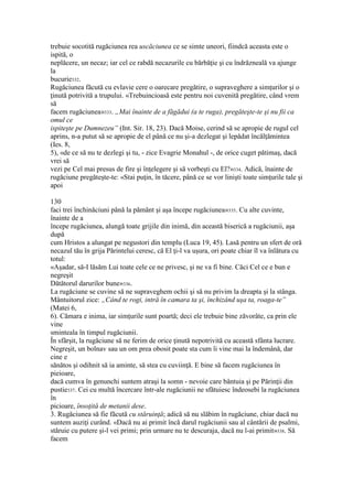 trebuie socotită rugăciunea rea uscăciunea ce se simte uneori, fiindcă aceasta este o
ispită, o
neplăcere, un necaz; iar cel ce rabdă necazurile cu bărbăţie şi cu îndrăzneală va ajunge
la
bucurie332.
Rugăciunea făcută cu evlavie cere o oarecare pregătire, o supraveghere a simţurilor şi o
ţinută potrivită a trupului. «Trebuincioasă este pentru noi cuvenită pregătire, când vrem
să
facem rugăciunea»333. „Mai înainte de a făgădui (a te ruga), pregăteşte-te şi nu fii ca
omul ce
ispiteşte pe Dumnezeu” (Int. Sir. 18, 23). Dacă Moise, cerind să se apropie de rugul cel
aprins, n-a putut să se apropie de el până ce nu şi-a dezlegat şi lepădat încălţămintea
(Ies. 8,
5), «de ce să nu te dezlegi şi tu, - zice Evagrie Monahul -, de orice cuget pătimaş, dacă
vrei să
vezi pe Cel mai presus de fire şi înţelegere şi să vorbeşti cu El?»334. Adică, înainte de
rugăciune pregăteşte-te: «Stai puţin, în tăcere, până ce se vor linişti toate simţurile tale şi
apoi
130
faci trei închinăciuni până la pământ şi aşa începe rugăciunea»335. Cu alte cuvinte,
înainte de a
începe rugăciunea, alungă toate grijile din inimă, din această biserică a rugăciunii, aşa
după
cum Hristos a alungat pe negustori din templu (Luca 19, 45). Lasă pentru un sfert de oră
necazul tău în grija Părintelui ceresc, că El ţi-l va uşura, ori poate chiar îl va înlătura cu
totul:
«Aşadar, să-I lăsăm Lui toate cele ce ne privesc, şi ne va fi bine. Căci Cel ce e bun e
negreşit
Dătătorul darurilor bune»336.
La rugăciune se cuvine să ne supraveghem ochii şi să nu privim la dreapta şi la stânga.
Mântuitorul zice: „Când te rogi, intră în camara ta şi, închizând uşa ta, roaga-te”
(Matei 6,
6). Cămara e inima, iar simţurile sunt poartă; deci ele trebuie bine zăvorâte, ca prin ele
vine
sminteala în timpul rugăciunii.
În sfârşit, la rugăciune să ne ferim de orice ţinută nepotrivită cu această sfânta lucrare.
Negreşit, un bolnav sau un om prea obosit poate sta cum îi vine mai la îndemână, dar
cine e
sănătos şi odihnit să ia aminte, să stea cu cuviinţă. E bine să facem rugăciunea în
pieioare,
dacă cumva în genunchi suntem atraşi la somn - nevoie care bântuia şi pe Părinţii din
pustie337. Cei cu multă încercare într-ale rugăciunii ne sfătuiesc îndeosebi la rugăciunea
în
picioare, însoţită de metanii dese.
3. Rugăciunea să fie făcută cu stăruinţă; adică să nu slăbim în rugăciune, chiar dacă nu
suntem auziţi curând. «Dacă nu ai primit încă darul rugăciunii sau al cântării de psalmi,
stăruie cu putere şi-l vei primi; prin urmare nu te descuraja, dacă nu l-ai primit»338. Să
facem
 