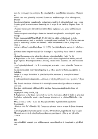 cum fac copiii, care nu contenesc din strigat până ce nu dobândesc ce doresc. «Oamenii
se
supără când sunt grămădiţi cu cereri, Dumnezeu însă iubeşte pe cel ce stăruieşte»339,
precum
Însuşi spune în pilda judecătorului nedrept care, supărat de stăruinţa femeii care-i cerea
dreptate, până la urmă n-a avut încotro şi, ca să scape de ea, i-a făcut dreptate (Luca 18,
2-7).
«Aşadar, îndrăzneşte, stăruind încordat în sfânta rugăciune», ne spune un Părinte din
pustie340.
Dumnezeu pune adesea la grea încercare statornicia rugătorului, cum de pildă a pus
Iisus pe
femeia cananeeancă (Matei 15, 23-28). El întâi S-a arătat neînduplecat, ea însă,
nedescurajându-se, până la urmă şi-a văzut rugăciunea împlinită. Tot în felul acesta s-au
petrecut lucrurile şi cu orbul din Ierihon. Lumea îl silea să tacă, dar el, dimpotrivă,
striga şi
mai tare; şi Iisus l-a tămăduit (Luca 18, 35-39). Evreii din Betulia, auzind că Holofern s-
a
pornit cu război împotriva cetăţii lor, au alergat la rugăciune şi nu au slăbit cu cererile
lor
până ce Dumnezeu nu i-a scăpat de vrăjmaşi prin mâna Iuditei (Iudit 7 şi 8).
4. Rugăciunea să fie făcută cu inimă curată, adică liberă de păcatul de moarte, sau cel
puţin cuprinsă de dorinţa cinstită de pocăinţă. Inima curată înseamnă a fi liber nu numai
de
orice legătură păcătoasă, ci şi de orice dragoste pentru tot ce nu e plăcut lui Dumnezeu.
Cel ce
nu are inima curată nu are destulă putere să-şi ridice gândul la Dumnezeu; pentru ca
îndată ce
începe să se roage îi năvălesc în gând închipuirile păcătoase şi «cumplitele aduceri
aminte» şi
îi încătuşează mintea de pământ... „Ştim că pe păcătoşi Dumnezeu nu-i ascultă...” (Ioan
9,
31), fiindcă este drept a înlătura de la bunătăţile dumnezeieşti pe cel ce nu se supune
voii Sale.
Dar şi un păcătos poate nădăjdui să fie auzit de Dumnezeu, dacă se căieşte cu tot
dinadinsul
de greşelile sale (Luca 18, 13).
5. Rugăciunea să fie făcută supunându-ne voii lui Dumnezeu, adică să lăsăm în grija Lui
împlinirea rugăciunilor noastre. Aşa S-a rugat Mântuitorul în grădina Măslinilor: „Nu
voia
Mea, ci voia Ta să fie” (Luca 22, 42), aşa cere să ne rugăm noi în Rugăciunea
Domnească:
„Facă-se voia Ta” (Matei 6, 10). Dumnezeu ştie mai bine ce ne este de folos; de aceea
să
lăsăm în grija Lui împlinirea cererii noastre. «De multe ori, rugându-mă, zice Evagrie
Monahul, am cerut să mi se împlinească ce am socotit eu că e bine şi am stăruit în
cererea
131
mea, silind fără judecată voia lui Dumnezeu; nu am lăsat Lui să rânduiască ce ştie El că
este
 