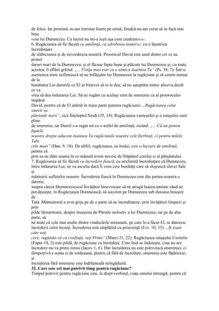 de folos. Iar primind, m-am întristat foarte pe urmă, fiindcă nu am cerut să se facă mai
bine
voia lui Dumnezeu. Ca lucrul nu mi-a ieşit aşa cum credeam»341.
6. Rugăciunea să fie făcută cu umilinţă, cu zdrobirea inimii342: cu o lăuntrică
încredinţare
de slăbiciunea şi de nevrednicia noastră. Proorocul David este unul dintre cei ce au
primit
daruri mari de la Dumnezeu; şi el făcuse fapte bune şi plăcute lui Dumnezeu şi, cu toate
acestea, îl aflăm grăind: „... Fiinţa mea este ca o nimica înaintea Ta” (Ps. 38, 7). Într-o
asemenea stare sufletească să ne înfăţişăm lui Dumnezeu la rugăciune şi să cerem numai
de la
bunătatea Lui darurile ce El ar binevoi să ni le dea; să nu aşteptăm nimic altceva decât
ce va
vrea să dea îndurarea Lui. Să ne rugăm cu acelaşi simt de smerenie ca al proorocului
împărat
David, pentru că de El atârnă în mare parte puterea rugăciunii: „Rugăciunea celui
smerit va
pătrunde norii”, zice Înţeleptul Sirah (35, 18). Rugăciunea vameşului şi a sutaşului sunt
pline
de smerenie, iar Daniil s-a rugat tot cu o astfel de umilinţă, zicând: „... Că nu pentru
faptele
noastre drepte aducem înaintea Ta rugăciunile noastre cele fierbinţi, ci pentru milele
Tale
cele mari” (Dan. 9, 18). De altfel, rugăciunea, ea însăşi, este o lucrare de umilinţă,
pentru că
prin ea ne dăm seama în ce măsură avem nevoie de Stăpânul cerului şi al pământului.
7. Rugăciunea să fie făcută cu încredere fiască; cu neclintită încredinţare că Dumnezeu,
întru îndurarea Lui, ne va asculta dacă Îi vom cere bunătăţi care să slujească slavei Sale
şi
mântuirii sufletelor noastre. Încrederea fiască în Dumnezeu este din partea noastra o
datorie,
asupra căreia Dumnezeiescul Învăţător binevoieşte să ne atragă luarea-aminte când ne
povăţuieşte, în Rugăciunea Domnească, să socotim pe Dumnezeu sub duioasa însuşire
de
Tată. Mântuitorul a avut grija pe de o parte să ne încredinţeze, prin învăţături limpezi şi
prin
pilde lămuritoare, despre însuşirea de Părinte milostiv a lui Dumnezeu; iar pe de alta
parte, să
ne arate că cele mai multe dintre vindecările minunate, pe care le-a făcut El, se datoresc
încrederii celor lecuiţi. Încrederea este răsplătită cu prisosinţă (Evr. 10, 35). „Şi toate
câte veţi
cere, rugându-vă cu credinţă, veţi Primi” (Matei 21, 22). Rugăciunea sutaşului Cornelie
(Fapte 10, 2) este pildă, de rugăciune cu încredere. Cine însă se îndoieşte, cine nu are
încredere nu va primi nimic (Iacov 1, 6). Dar încrederea nu este potrivnică smereniei, ci
dimpotrivă e soata ei de totdeauna; pentru că fără de încredere, smerenia este făţărnicie;
şi
încrederea fără smerenie este îndrăzneală neîngăduită.
32. Care este cel mai potrivit timp pentru rugăciune?
Timpul potrivit pentru rugăciune este, la drept vorbind, viaţa omului întreagă; pentru că
 