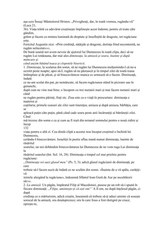 aşa cere Însuşi Mântuitorul Hristos: „Privegheaţi, dar, în toată vremea, rugându-vă”
(Luca 21,
36). Viaţa trăită cu adevărat creştineşte împlineşte acest îndemn; pentru că toate câte
gândim,
grăim şi facem cu mintea luminată de dreptate şi însufleţită de dragoste, tot rugăciune
este.
Fericitul Augustin zice: «Prin credinţă, nădejde şi dragoste, dorinţa fiind necontenită, ne
rugăm neîncetat»343.
De bună seamă noi avem nevoie de ajutorul lui Dumnezeu în toată clipa, deci să ne
rugăm Lui totdeauna, dar mai ales dimineaţa, la amiază şi seara, înainte şi după
mâncare şi
când auzim bătând toaca şi clopotele bisericii.
1. Dimineaţa, la scularea din somn, să ne rugăm lui Dumnezeu mulţumindu-I că ne-a
ocrotit peste noapte; apoi să-L rugăm să ne păzească şi în timpul zilei de toată reaua
întâmplare şi de păcat, şi să binecuvânteze munca ce urmează să o facem. Dimineaţă,
îndată
ce ne-am sculat din pat, pe nemâncate, să facem rugăciunea stând în picioare sau în
genunchi,
după cum ne vine mai bine; o începem cu trei metanii mari şi mai facem metanii mari şi
când
ne rugăm pentru părinţi, fraţi etc. Ziua este ca o viaţă în prescurtare: dimineaţa e
naşterea şi
copilaria; primele ceasuri ale zilei sunt tinereţea; amiaza şi după amiaza, bărbăţia, care
se
apleacă puţin câte puţin, până când cade seara peste anii încărunţiţi ai bătrâneţii zilei.
Când
mă trezesc din somn e ca şi cum aş fi ieşit din noianul somnului pentru o nouă zidire şi
încep
132
viaţa pentru o altă zi. Cea dintâi clipă a acestui nou început creştinul o închină lui
Dumnezeu,
cerându-I binecuvântare. Israeliţii în pustie aflau mană numai dimineaţa, înainte de
răsăritul
soarelui, iar noi dobândim binecuvântarea lui Dumnezeu de ne vom ruga Lui dimineaţa
la
răsăritul soarelui (Int. Sol. 16, 28). Dimineaţa e timpul cel mai prielnic pentru
rugăciune:
„Dimineaţa vei auzi glasul meu” (Ps. 5, 3); adică glasul rugăciunii de dimineaţă, pe
care
trebuie să-l facem auzit de îndată ce ne sculăm din somn. «Înainte de a vă spăla, curăţiţi-
vă
inimile alergând la rugăciune», îndeamnă Sfântul Ioan Gură de Aur pe ascultătorii
săi344.
2. La amiază. Un păgân, împăratul Filip al Macedoniei, pusese pe un rob să-i spună în
fiecare dimineaţă: „Filipe, aminteşte-ţi că eşti om!” A fi om, nu după înţelesul păgân, ci
după
credinţa ce o mărturisim, adică creştin, înseamnă că trebuie să-ţi aduci aminte că soseşte
sorocul de la amiază, ora douăsprezece; ora în care Iisus a fost răstignit pe cruce;
opreşte-te,
 