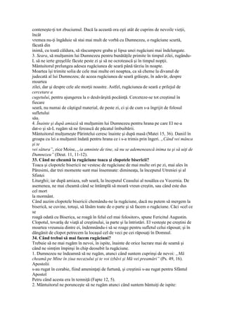 conteneşte-ţi tot zbuciumul. Dacă la această ora eşti atât de cuprins de nevoile vieţii,
încât
vremea nu-ţi îngăduie să stai mai mult de vorbă cu Dumnezeu, o rugăciune scurtă,
făcută din
inimă, cu toată căldura, să răscumpere graba şi lipsa unei rugăciuni mai îndelungate.
3. Seara, să mulţumim lui Dumnezeu pentru bunătăţile primite în timpul zilei, rugându-
L să ne ierte greşelile făcute peste zi şi să ne ocrotească şi în timpul nopţii.
Mântuitorul prelungea adesea rugăciunea de seară până târziu în noapte.
Moartea îşi trimite solia de cele mai multe ori noaptea, ca să cheme la divanul de
judecată al lui Dumnezeu; de aceea rugăciunea de seară grăieşte, în adevăr, despre
moartea
zilei, dar şi despre cele ale morţii noastre. Astfel, rugăciunea de seară e prilejul de
cercetare a
cugetului, pentru ajungerea la o desăvârşită pocăinţă. Cerceteze-se tot creştinul în
fiecare
seară, nu numai de câştigul material, de peste zi, ci şi de cum s-a îngrijit de folosul
sufletului
său.
4. Înainte şi după amiază să mulţumim lui Dumnezeu pentru hrana pe care El ne-a
dat-o şi să-L rugăm să ne ferească de păcatul îmbuibării.
Mântuitorul mulţumeşte Părintelui ceresc înainte şi după masă (Matei 15, 36). Daniil în
groapa cu lei a mulţumit îndată pentru hrana ce i s-a trimis prin îngeri. „Când vei mânca
şi te
vei sătura”, zice Moise, „ia amninte de tine, să nu se ademenească inima ta şi să uiţi de
Dumnezeu” (Deut. 11, 11-12).
33. Când ne cheamă la rugăciune toaca şi clopotele bisericii?
Toaca şi clopotele bisericii ne vestesc de rugăciune de mai multe ori pe zi, mai ales în
Păresimi, dar trei momente sunt mai însemnate: dimineaţa, la începutul Utreniei şi al
Sfintei
Liturghii; iar după amiaza, sub seară, la începutul Ceasului al nouălea cu Vecernia. De
asemenea, ne mai cheamă când se întâmplă să moară vreun creştin, sau când este dus
cel mort
la mormânt.
Când auzim clopotele bisericii chemându-ne la rugăciune, dacă nu putem să mergem la
biserică, se cuvine, totuşi, să lăsăm toate de o parte şi să facem o rugăciune. Căci «cel ce
se
roagă odată cu Biserica, se roagă în felul cel mai folositor», spune Fericitul Augustin.
Clopotul, tovarăş de viaţă al creştinului, ia parte şi la întristări. El vesteşte pe creştini de
moartea vreunuia dintre ei, îndemnându-i să se roage pentru sufletul celui răposat; şi în
dăngănit de clopot petrecem la locaşul cel de veci pe cei răposaţi în Domnul.
34. Când trebui să mai facem rugăciuni?
Trebuie să ne mai rugăm în nevoi, în ispite, înainte de orice lucrare mai de seamă şi
când ne simţim împinşi în chip deosebit la rugăciune.
1. Dumnezeu ne îndeamnă să ne rugăm, atunci când suntem cuprinşi de nevoi: „Mă
cheamă pe Mine în ziua necazului şi te voi izbăvi şi Mă vei preamări” (Ps. 49, 16).
Apostolii
s-au rugat în corabie, fiind ameninţaţi de furtună, şi creştinii s-au rugat pentru Sfântul
Apostol
Petru când acesta era în temniţă (Fapte 12, 5).
2. Mântuitorul ne porunceşte să ne rugăm atunci când suntem bântuiţi de ispite:
 