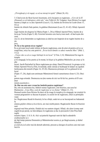 „Privegheaţi şi vă rugaţi, ca să nu intraţi în ispită” (Matei 26, 41).
3. Când avem de făcut lucruri însemnate, să le începem cu rugăciune. „Cere de la El
(Domnul) ca să îndrepteze căile tale” zice Tobit (4, 20, Vulgata). Iisus Hristos S-a rugat
înainte şi după ce i-a ales Apostolii (Luca 6, 12), înainte de învierea lui Lazăr (Ioan 11,
41) şi
înainte de sfintele Sale patimi, în grădina Ghetsimani (Luca 22, 41-42). Sfinţii Apostoli
s-au
rugat înainte de alegerea lui Matia (Fapte 1, 24) şi Sfântul Apostol Petru, înainte de a
învia pe Tavita (Fapte 9, 40). Fericitul Ieronim cere încă şi mai mult: «Când ieşim din
casă,
zice el, să ne întrarmăm cu rugăciunea şi când ne-am înapoiat să ne rugăm înainte de a
sta
jos».
35. În ce loc putem să ne rugăm?
În ce priveşte locul unde trebuie să facem rugăciunea, este de ştiut că pentru cel ce se
roagă bine, orice loc este potrivit: „În tot locul tămâie se aduce numelui Meu” (Mal. l,
11) şi
„Voiesc dar ca să se roage bărbaţii în tot locul” (I Tim. 2, 8). Mântuitorul Se ruga în
templu
şi în sinagogă, în loc pustiu şi în munţi, în foişor şi în grădina Măslinilor, pe cruce şi în
alte
locuri. Iacob Patriarhul îşi făcea rugăciunea pe câmp. Daniil Proorocul, în groapa cu lei,
Sfinţii Apostoli Pavel şi Sila, în temniţă, unde culcaţi şi încătuşaţi în lanţuri au zguduit
închisoarea din temelii (Fapte 16, 25-26). Dumnezeu primeşte să I se grăiască în tot
locul
(Fapte 17, 24), după cum aminteşte Mântuitorul femeii samarinence (Ioan 4, 23). Deci
ne
putem ruga oriunde. Dumnezeu nu ţine seama de nici un fel de loc, pentru că El cere
doar
inimă cucernică345.
36. Dar nu este oare vreun loc hotărât pentru rugăciune?
Da, este un asemenea loc, hărăzit numai rugăciunii, este biserica, sau casa lui
Dumnezeu: „Casa Mea, casă de rugăciune se va chema” (Matei 21, 13).
Domnul nostru Iisus Hristos Se duce să Se roage în templu şi în sinagogă, iar creştinii în
vremea prigoanelor se duceau în peşteri, la casele lor de rugăciune, chiar cu primejdia
vieţii
lor. Rugăciunea făcută în biserică, în loc sfinţit, unde tot ce ne înconjoară ne îndeamnă
la
uitarea grijilor zilnice şi la evlavie, are mai multă putere. Rugăciunile făcute în biserică
sunt
negreşit mai bine primite, fiindcă aici nu suntem singuri. Sfinţii, ale căror icoane sunt
zugrăvite pe pereţi, ne întovărăşesc în rugăciune şi duc la picioarele Celui Prea Înalt
rugile
noastre (Apoc. 5, 8; 8, 4). Aici «şi puterile îngereşti sunt de faţă la adunările
credincioşilor şi e
de faţă însăşi puterea Domnului şi Mântuitorului nostru şi, pe lângă aceasta, şi duhul
Sfinţilor
şi cred că şi al celor mai de demult adormiţi, precum şi desigur al acelora care mai sunt
încă în
 