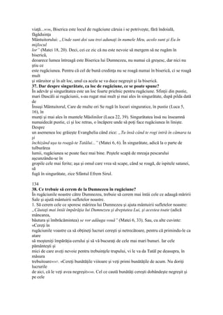 viaţă...»346, Biserica este locul de rugăciune căruia i se potriveşte, fără îndoială,
făgăduinţa
Mântuitorului: „Unde sunt doi sau trei adunaţi în numele Meu, acolo sunt şi Eu în
mijlocul
lor” (Matei 18, 20). Deci, cei ce zic că nu este nevoie să mergem să ne rugăm în
biserică,
deoarece lumea întreagă este Biserica lui Dumnezeu, nu numai că greşesc, dar nici nu
ştiu ce
este rugăciunea. Pentru că cel de bună credinţa nu se roagă numai în biserică, ci se roagă
mult
şi stăruitor şi în alt loc, unul ca acela se va duce negreşit şi la biserică.
37. Dar despre singurătate, ca loc de rugăciune, ce se poate spune?
În adevăr şi singurătatea este un loc foarte prielnic pentru rugăciune. Sfinţii din pustie,
mari Dascăli ai rugăciunii, s-au rugat mai mult şi mai ales în singurătate, după pilda dată
de
Însuşi Mântuitorul, Care de multe ori Se rugă în locuri singuratice, în pustie (Luca 5,
16), în
munţi şi mai ales în muntele Măslinilor (Luca 22, 39). Singurătatea însă nu înseamnă
numaidecât pustie, ci şi loc retras, o încăpere unde să poţi face rugăciunea în linişte.
Despre
un asemenea loc grăieşte Evanghelia când zice: „Tu însă când te rogi intră în cămara ta
şi
închizând uşa ta roagă-te Tatălui...” (Matei 6, 6). În singurătate, adică la o parte de
tulburărea
lumii, rugăciunea se poate face mai bine. Peştele scapă de mreaja pescarului
aşcunzându-se în
gropile cele mai ferite; aşa şi omul care vrea să scape, când se roagă, de ispitele satanei,
să
fugă în singurătate, zice Sfântul Efrem Sirul.
134
38. Ce trebuie să cerem de la Dumnezeu în rugăciune?
În rugăciunile noastre către Dumnezeu, trebuie să cerem mai întâi cele ce adaugă măririi
Sale şi ajută mântuirii sufletelor noastre.
1. Să cerem cele ce sporesc mărirea lui Dumnezeu şi ajuta mântuirii sufletelor noastre:
„Căutaţi mai întâi împărăţia lui Dumnezeu şi dreptatea Lui, şi acestea toate (adică
mâncarea,
băutura şi îmbrăcămintea) se vor adăuga vouă” (Matei 6, 33). Sau, cu alte cuvinte:
«Cereţi în
rugăciunile voastre ca să obţineţi lucruri cereşti şi netrecătoare, pentru că primindu-le ca
atare
să moşteniţi împărăţia cerului şi să vă bucuraţi de cele mai mari bunuri. Iar cele
pământeşti şi
mici de care aveţi nevoie pentru trebuinţele trupului, vi le va da Tatăl pe deasupra, în
măsura
trebuitoare»347. «Cereţi bunătăţile viitoare şi veţi primi bunătăţile de acum. Nu doriţi
lucrurile
de aici, că le veţi avea negreşit»348. Cel ce caută bunătăţi cereşti dobândeşte negreşit şi
pe cele
 