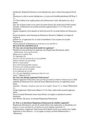 pământeşti. Împăratul Solomon a cerut înţelepciune, spre a cârmui bine poporul Israil,
iar
Dumnezeu i-a dat nu numai înţelepciune, ci şi prisos de bunătăţi pământeşti (III Regi 3,
11-
13). Deci trebuie să ne rugăm pentru cele trebuincioase vieţii, atât pentru noi, cât şi
pentru
alţii, dar să ţinem seama ca nu cumva să cerem lucruri care să privească relele noastre
înclinări, că Dumnezeu nu ascultă asemenea rugăciuni (Iacov 4, 3). Cine cere lui
Dumnezeu
bogaţie, dregătorii, slavă deşartă ori altele de acest fel, nu caută mărirea lui Dumnezeu,
ci
lucruri trecătoare; acela înjoseşte pe Dumnezeu, Domnul şi Stăpânul, la treapta de
slujitor al
poftelor lui, al zgârceniei lui, al vieţii lui desfrânate. Cum ar putea să-l asculte
Dumnezeu349.
«Să nu cerem de la Dumnezeu ce vrem noi, ci ce vrea El»350.
RUGĂCIUNEA DOMNEASCĂ
39. Care este cel mai desavârşit model de rugăciune?
Modelul cel mai desăvârşit de rugăciune este Rugăciunea Domnească, adică:
„Tatăl nostru, Care eşti în ceruri,
Sfinţească-se numele Tău;
Vie împărăţia Ta;
Facă-se voia Ta, precum în cer şi pe pământ.
Pâinea noastră cea spre fiinţă
Dă-ne-o nouă astăzi;
Şi ne iartă nouă greşelile noastre,
Precum şi noi iertăm greşiţilor noştri;
Şi nu ne duce pe noi în ispită,
Ci ne izbăveşte de cel rău.
Ca a Ta este împărăţia şi puterea şi slava în veci.
Amin!” (Matei 6, 9-13).
40. Care este obârşia rugăciunii Tatăl nostru?
Obârşia rugăciunii Tatăl nostru este cu totul şi în toate cuvintele ei dumnezeiască, fiind
alcătuită de Dumnezeu Fiul, adică de Însuşi Mântuitorul nostru, la rugămintea unuia
dintre
Apostoli: „Doamne, învaţă-ne şi pe noi să ne rugăm” (Luca 11, 1). Atunci Mântuitorul
i-a
învăţat rugăciunea Tatăl nostru (Matei 6, 9-13). Deci, când rostim această rugăciune,
grăim
înseşi cuvintele Domnului nostru Iisus Hristos; ne rugăm cu adevărat în numele
Domnului
Iisus Hristos. De aceea, se numeşte Rugăciunea Domnească.
41. Prin ce se deosebeşte Rugăciunea Domnească de celelalte rugăciuni?
Rugăciunea Domnească, cea mai de seamă dintre toate rugăciunile, se deosebeşte prin
puterea ei, prin uşurinţa de a fi înţeleasă şi prin bogăţia cugetărilor ei.
l. Marea putere a rugăciunii Tatăl nostru stă în faptul că prin ea nu numai că ne rugăm
împreună cu Iisus Hristos351, Ci ne rugăm cu înseşi cuvintele Mântuitorului352.
«Dumnezeu
 