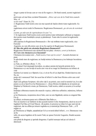 singur a putut să înveţe cum ar vrea să fie rugat»353. De bună seamă, acestei rugăciuni i
se
potriveşte cel mai bine cuvântul Domnului: „Orice veţi cere de la Tatăl întru numele
Meu, vă
va da vouă” (Ioan 16, 23).
2. Rugăciunea Tatăl nostru este cea mai uşoară de înţeles dintre toate rugăciunile. Ea
este
rugăciunea oricui crede în Dumnezeu. Rugăciunea Domnească „pe cât este de restrânsă
în
cuvinte, pe atât este de cuprinzătoare în sens”354.
3. În rugăciunea Tatăl nostru avem cereri pentru toate trebuinţele sufleteşti şi trupeşti;
deci pentru toate bunătăţile cereşti şi pământeşti. Toate câte le cerem în rugăciunile
noastre se
află cuprinse în Rugăciunea Domnească355. De veţi străbate toate rugăciunile, zice
Fericitul
Augustin, nu veţi afla nimic care să nu fie cuprins în Rugăciunea Domnească.
42. Din câte părţi este alcatuita Rugăciunea Domnească?
Rugăciunea Domnească este alcătuită din trei părţi: chemare, cereri şi încheiere.
43. Care este chemarea şi ce înseamnă?
Chemarea (invocaţia) este: „Tatăl nostru, Care eşti în ceruri”. Această chemare ne
pune
în adevărată stare de rugăciune; ne înalţă mintea la Dumnezeu şi ne întăreşte încrederea
în El,
ca Tată, ca «Părinte» (Rom. 7, 15).
1. Cuvântul Tată deşteaptă încredere, ne aduce aminte de harurile primite de la
Dumnezeu356 şi «ne învaţă că acela care vrea să se roage lui Dumnezeu nu trebuie să
vină
înaintea Lui numai ca o făptură a Lui, ci că un fiu al Lui după har, fiindcă dacă nu este
fiu, nu
poate să-L numească Tată. Iar acest har al înfierii l-a dat Iisus Hristos celor care cred
întrÎnsul,
după cum grăieşte Scriptura: «Şi celor câţi L-au primit, care cred în numele Lui, le-a dat
putere ca să se facă fii ai lui Dumnezeu»357. «Iisus Hristos învăţându-ne să numim pe
Stâpânul şi Făcătorul a toate, pe Dumnezeu, Tatăl nostru, odată cu aceasta şi în acelaşi
timp
hotărăşte eliberarea noastra din muncile veşnice, izbăvirea sufletelor, mântuirea, înfierea
ca fii
ai lui Dumnezeu, moştenirea slavei Sale, care ne este făgăduită, unirea cu singurul Său
Fiu şi,
îşi sfârşit, revărsarea peste noi a Sfântului Său Duh»358.
Nici un muritor n-ar îndrăzni să dea această numire Celui Atotputernic, dacă nu ne-ar fi
îngăduit Fiul Său cel Unul Născut. «În psalmi, în prooroci şi chiar în Lege sunt mii de
rugăciuni, dar nu aflăm pe nimeni rugându-se şi numind pe Dumnezeu Tată..., ci Îl
rugăm ca
pe Dumnezeu şi Stăpân, aşteptând pe Cel ce revarsă duhul înfierii...»359. Dumnezeu vrea
să fie
iubit, de aceea îngăduie să fie numit Tată, ne spune Fericitul Augustin, fiindcă aceasta
numire
este plină de dragoste şi aprinde dragostea. Copilul numeşte tată pe cel căruia îi
datorează
 