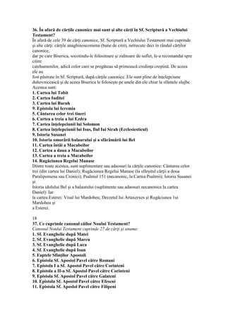 36. În afară de cărţile canonice mai sunt şi alte cărţi în Sf. Scriptură a Vechiului
Testament?
În afară de cele 39 de cărţi canonice, Sf. Scriptură a Vechiului Testament mai cuprinde
şi alte cărţi: cărţile anaghinoscomena (bune de citit), netrecute deci în rândul cărţilor
canonice,
dar pe care Biserica, socotindu-le folositoare şi ziditoare de suflet, le-a recomandat spre
citire
catehumenilor, adică celor care se pregăteau să primească credinţa creştină. De aceea
ele au
fost păstrate în Sf. Scriptură, după cărţile canonice. Ele sunt pline de înţelepciune
duhovnicească şi de aceea Biserica le foloseşte pe unele din ele chiar la sfântele slujbe.
Acestea sunt:
1. Cartea lui Tobit
2. Cartea Iuditei
3. Cartea lui Baruh
9. Epistola lui Ieremia
5. Cântarea celor trei tineri
6. Cartea a treia a lui Ezdra
7. Cartea înţelepciunii lui Solomon
8. Cartea înţelepciunii lui Isus, fiul Iui Sirah (Ecclesiesticul)
9. Istoria Susanei
10. Istoria omorârii balaurului şi a sfărâmării lui Bel
11. Cartea întâi a Macabeilor
12. Cartea a daua a Macabeilor
13. Cartea a treia a Macabeilor
14. Rugăciunea Regelui Manase
Dintre toate acestea, sunt suplimentare sau adaosuri la cărţile canonice: Cântarea celor
trei (din cartea lui Daniel); Rugăciunea Regelui Manase (la sfârşitul cărţii a doua
Paralipomena sau Cronici); Psalmul 151 (necanonic, la Cartea Psalmii); Istoria Susanei
şi
Istoria idolului Bel şi a balaurului (suplimente sau adaosuri necanonice la cartea
Daniel). Iar
la cartea Esterei: Visul lui Mardoheu; Decretul lui Artaxerxes şi Rugăciunea 1ui
Mardoheu şi
a Esterei.
18
37. Ce cuprinde canonul căilor Noului Testament?
Canonul Noului Testament cuprinde 27 de cărţi şi anume:
1. Sf. Evanghelie după Matei
2. Sf. Evanghelie după Marcu
3. Sf. Evanghelie după Luca
4. Sf. Evanghelie după Ioan
5. Faptele Sfinţilor Apostoli
6. Epistola Sf. Apostol Pavel către Romani
7. Epistola I a Sf. Apostol Pavel către Corinteni
8. Epistola a II-a Sf. Apostol Pavel către Corinteni
9. Epistola Sf. Apostol Pavel către Galateni
10. Epistola Sf. Apostol Pavel către Efeseni
11. Epistola Sf. Aposlol Pavel către Filipeni
 