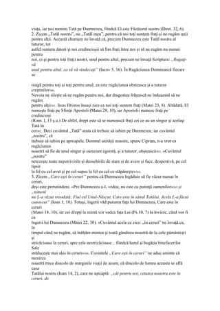 viaţa, iar noi numim Tată pe Dumnezeu, fiindcă El este Făcătorul nostru (Deut. 32, 6).
2. Zicem „Tatăl nostru”, nu „Tatăl meu”, pentru că noi toţi suntem fraţi şi ne rugăm unii
pentru alţii. Această chemare ne învaţă că, precum Dumnezeu este Tatăl nostru al
tuturor, tot
astfel suntem datori şi noi credincioşii să fim fraţi între noi şi să ne rugăm nu numai
pentru
noi, ci şi pentru toţi fraţii nostri, unul pentru altul, precum ne învaţă Scriptura: „Rugaţi-
vă
unul pentru altul, ca să vă vindecaţi” (Iacov 5, 16). În Rugăciunea Domnească fiecare
se
roagă pentru toţi şi toţi pentru unul; ea este rugăciunea obsteasca şi a tuturor
creştinilor360.
Nevoia ne sileşte să ne rugăm pentru noi, dar dragostea frăţească ne îndeamnă să ne
rugăm
pentru alţii361. Iisus Hristos însuşi zice ca noi toţi suntem fraţi (Matei 23, 8). Altădată, El
numeşte fraţi pe Sfinţii Apostoli (Matei 28, 10), iar Apostolii numesc fraţi pe
credincioşi
(Rom. l, 13 ş.u.) De altfel, drept este să se numească fraţi cei ce au un singur şi acelaşi
Tată în
cer362. Deci cuvântul „Tată” arata că trebuie să iubim pe Dumnezeu; iar cuvântul
„nostru”, că
trebuie să iubim pe aproapele. Domnul unităţii noastre, spune Ciprian, n-a vrut ca
rugăciunea
noastră să fie de unul singur şi oarecum egoistă, şi a tuturor, obştească363. «Cuvântul
„nostru”
netezeşte toate nepotrivirile şi deosebirile de stare şi de avere şi face, deopotrivă, pe cel
lipsit
la fel cu cel avut şi pe cel supus la fel cu cel ce stăpâneşte»364.
3. Zicem „Care eşti în ceruri” pentru că Dumnezeu îngăduie să fie văzut numai în
ceruri,
deşi este pretutindeni. «Pre Dumnezeu a-L vedea, nu este cu putinţă oamenilor»365 şi
„nimeni
nu L-a văzut vreodată; Fiul cel Unul-Născut, Care este în sânul Tatălui, Acela L-a făcut
cunoscut” (Ioan 1, 18). Totuşi, îngerii văd pururea faţa lui Dumnezeu, Care este în
ceruri
(Matei 18, 10), iar cei drepţi la inimă vor vedea faţa Lui (Ps.10, 7) la înviere, când vor fi
ca
îngerii lui Dumnezeu (Matei 22, 30). «Cuvântul acela ce zice: „în ceruri” ne învaţă ca,
în
timpul când ne rugăm, să înălţăm mintea şi toată gândirea noastră de la cele pământeşti
şi
stricăcioase la ceruri, spre cele nestricăcioase... fiindcă harul şi bogăţia binefacerilor
Sale
străluceşte mai ales în ceruri»366. Cuvintele „Care eşti în ceruri” ne aduc aminte că
menirea
noastră trece dincolo de marginile vieţii de acum; că dincolo de lumea aceasta se află
casa
Tatălui nostru (Ioan 14, 2), care ne aşteaptă: „cât pentru noi, cetatea noastra este în
ceruri, de
 