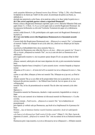 unde aşteptăm Mântuitor pe Domnul nostru Iisus Hristos” (Filip. 3, 20). «Aici Domnul,
învăţându-te să chemi pe Tatăl Cel din ceruri, îţi aminteşte de patria cea bună, ca,
sădindu-ţi o
dorinţă mai puternică a celor bune, să te pună pe calea ce te duce iarăşi la patria ta»367.
44. Câte cereri cuprinde partea a doua a rugaciunii Domneşti?
Partea a doua a Rugăciunii Domneşti cuprinde şapte cereri. Darurile Sfântului Duh sunt
şapte (Isaia 11, 3; Rom. 12, 6 ş.u.) şi tot şapte sunt şi cererile Rugăciunii Domneşti. Iar
înconjurarea Ierihonului cu chivotul Vechiului Testament de şapte ori şi dărâmarea
zidurilor
acestei cetăţi (Iosua 6, 3-20), preînchipuie cele şapte cereri ale Rugăciunii Domneşti şi
lucrările ei.
45. Care este întâia cerere din Rugăciunea Domnească şi ce înseamnă această
cerere?
Cererea întâi din Rugăciunea Domnească este: „Sfinţească-se numele Tău”, şi înseamnă
că numele Tatălui «se sfinţeşte în noi şi de către noi, când noi ne sfinţim pe noi înşine
cu viaţa
cucernică şi îmbunătăţită întru slava numelui Său»368.
«Numele lui Dumnezeu este sfânt din fire»369, că zice: „Sfânt este numele Lui” (Luca 1,
49); şi zicem „sfinţească-se numele Tău”, nu ca şi cum am dori ca Dumnezeu să se
sfântească
prin rugăciunile noastre370; nici nu putem spune despre El că s-ar putea sfinţi în felul
cum se
sfinţesc oamenii; adică prin cât mai mare departare de rele şi prin necontenita înaintare
întru
împlinirea faptelor bune (virtuţilor). Ci prin această zicere: «rostim limpede şi răspicat
numai
sfinţenia ce El o are»371. «Cerem de la El ca numele Lui să se sfinţească în noi»372. Sau,
«de
vreme ce eşti sfânt, sfinţeşte şi întru noi numele Tău. Sfinţeşte-ne şi pe noi, ca fiind ai
Tăi să
sfinţim numele Tău şi ca un sfânt să fie propovăduit întru noi şi preaslăvit, iar nu să se
hulească din pricina noastră»373. Iar Sfântul Ioan Gură de Aur ne spune că se zice
«sfinţeascăse
numele Tău, în loc de preamărească-se numele Tău de către toţi oamenii şi de către
toată
făptura»374.
Preamărim numele lui Dumnezeu, ducând o viaţă cucernică, împodobită cu virtuţi şi
fapte
bune, de la care oamenii să se îndemne să slăvească numele lui Dumnezeu375. Cu alte
cuvinte,
oricine rosteşte „Tatăl nostru... sfinţească-se numele Tău” îşi ia îndatorirea să
preamărească
prin faptele şi vorbele sale pe Dumnezeu, aşa încât să se împlinească în el porunca lui
Iisus
Hristos: „Aşa să lumineze lumina voastră înaintea oamenilor, încât să vadă faptele
voastre
cele bune şi să slăvească pe Tatăl vostru Cel din ceruri” (Matei 5, 16). Deci, lucru de
căpetenie al cererii „sfinţească-se numele Tău” este nu numai să nu se hulească numele
lui
Dumnezeu prin viaţa noastră, ci şi să se slăvească şi să se sfinţească376. «Sfinţim numele
 