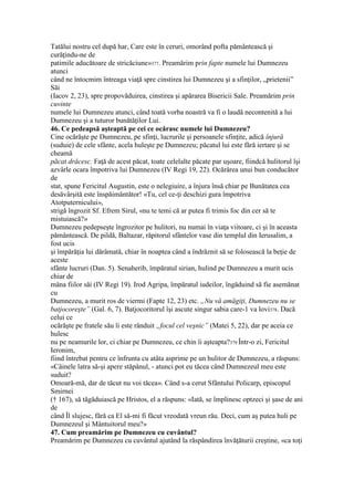 Tatălui nostru cel după har, Care este în ceruri, omorând pofta pământească şi
curăţindu-ne de
patimile aducătoare de stricăciune»377. Preamărim prin fapte numele lui Dumnezeu
atunci
când ne întocmim întreaga viaţă spre cinstirea lui Dumnezeu şi a sfinţilor, „prietenii”
Săi
(Iacov 2, 23), spre propovăduirea, cinstirea şi apărarea Bisericii Sale. Preamărim prin
cuvinte
numele lui Dumnezeu atunci, când toată vorba noastră va fi o laudă necontenită a lui
Dumnezeu şi a tuturor bunătăţilor Lui.
46. Ce pedeapsă aşteaptă pe cei ce ocărasc numele lui Dumnezeu?
Cine ocărăşte pe Dumnezeu, pe sfinţi, lucrurile şi persoanele sfinţite, adică înjură
(suduie) de cele sfânte, acela huleşte pe Dumnezeu; păcatul lui este fără iertare şi se
cheamă
păcat drăcesc. Faţă de acest păcat, toate celelalte păcate par uşoare, fiindcă hulitorul îşi
azvârle ocara împotriva lui Dumnezeu (IV Regi 19, 22). Ocărârea unui bun conducător
de
stat, spune Fericitul Augustin, este o nelegiuire, a înjura însă chiar pe Bunătatea cea
desăvârşită este înspăimântător! «Tu, cel ce-ţi deschizi gura împotriva
Atotputernicului»,
strigă îngrozit Sf. Efrem Sirul, «nu te temi că ar putea fi trimis foc din cer să te
mistuiască?»
Dumnezeu pedepseşte îngrozitor pe hulitori, nu numai în viaţa viitoare, ci şi în aceasta
pământească. De pildă, Baltazar, răpitorul sfântelor vase din templul din Ierusalim, a
fost ucis
şi împărăţia lui dărâmată, chiar în noaptea când a îndrăznit să se folosească la beţie de
aceste
sfânte lucruri (Dan. 5). Senaherib, împăratul sirian, hulind pe Dumnezeu a murit ucis
chiar de
mâna fiilor săi (IV Regi 19). Irod Agripa, împăratul iudeilor, îngăduind să fie asemănat
cu
Dumnezeu, a murit ros de viermi (Fapte 12, 23) etc. „Nu vă amăgiţi, Dumnezeu nu se
batjocoreşte” (Gal. 6, 7). Batjocoritorul îşi ascute singur sabia care-1 va lovi378. Dacă
celui ce
ocărăşte pe fratele său îi este rânduit „focul cel veşnic” (Matei 5, 22), dar pe aceia ce
hulesc
nu pe neamurile lor, ci chiar pe Dumnezeu, ce chin îi aşteapta?379 Într-o zi, Fericitul
Ieronim,
fiind întrebat pentru ce înfrunta cu atâta asprime pe un hulitor de Dumnezeu, a răspuns:
«Câinele latra să-şi apere stăpânul, - atunci pot eu tăcea când Dumnezeul meu este
suduit?
Omoară-mă, dar de tăcut nu voi tăcea». Când s-a cerut Sfântului Policarp, episcopul
Smirnei
(† 167), să tăgăduiască pe Hristos, el a răspuns: «Iată, se împlinesc optzeci şi şase de ani
de
când Îl slujesc, fără ca El să-mi fi făcut vreodată vreun rău. Deci, cum aş putea huli pe
Dumnezeul şi Mântuitorul meu?»
47. Cum preamărim pe Dumnezeu cu cuvântul?
Preamărim pe Dumnezeu cu cuvântul ajutând la răspândirea învăţăturii creştine, «ca toţi
 