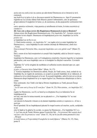aceia care nu cred şi nici nu cunosc pe adevăratul Dumnezeu să se întoarcă şi să-L
cunoască,
aşa încât în ei şi prin ei să se slaveasca numele lui Dumnezeu»380. Apoi I1 preamarim
rugîndu-ne Lui să dea sfântei Sale Biserici pastori îmbunatatiti, care să sporeasca
propovaduirea Evangheliei în lume; şi, de asemenea, să dea popoarelor ocîrmuitori într-
a
caror «pasnica ocîrmuire, viaţa pasnica şi netulburata să traim, în toata cucernicia şi
curatia»381.
48. Care este a doua cerere din Rugăciunea Domnească şi cum se tîlcuieste?
Adoua cerere din Rugăciunea Domnească este „Vie împărăţia Ta”. Aceasta cerere se
tîlcuieste în trei chipuri: Dumnezeu să împărăţească peste noi; împărăţia Lui să fie
printre noi
şi împărăţia Lui să fie în noi.
1. Când rostim cererea „vie împărăţia Ta”, ne rugăm să ni se arate împărăţia lui
Dumnezeu382, - acea împărăţie la care suntem chemaţi de Mântuitorul, când zice:
„Veniţi,
binecuvântaţii Părintelui Meu, moşteniţi împărăţia care este gătită vouă” (Matei 25,
34).
Deci, cerem să ne facă moştenitori ai cereştii Sale împărătţi, adică ai fericirii veşnice.
Venirea
împărăţiei lui Dumnezeu, care va fi mângâierea creştinilor, bucuria îngerilor şi ruşinarea
păcătoşilor, este acea împărăţie care se va înstăpâni la sfârşitul veacurilor. Cuvintele
„vie
împărăţia Ta” să fie strigătul de nerăbdare al sufletului nostru năzuind spre cer, spre
„dreptate
şi pace, şi bucurie întru Duhul Sfânt” (Rom. 14, 17).
2. Venirea împărăţiei lui Dumnezeu atârnă, fireşte, de Tatăl ceresc, însă, cerând să vie
împărăţia Sa, ne rugăm de asemenea, cu scopul ca această împărăţie să se vădească, să
rodească şi să se desăvârşească şi în noi. În această împărăţie, adică în toţi cei ce ţin pe
Dumnezeu drept împăratul lor şi se supun legilor Lui, Dumnezeu sălaşluieşte ca într-o
cetate
bine ocârmuită. Aici Tatăl e de faţă şi Hristos împărăţeste cu Tatăl, precum Însuşi
grăieşte:
„La El vom veni şi locaş la El vom face” (Ioan 14, 23). Prin cererea „vie împărăţia Ta”,
ne
rugăm lui Dumnezeu, «ca El, cu harul şi cu dreptatea Sa şi cu îndurarea Sa să
împărăţească în
noi toţi, mai ales în inima noastră, iar nu păcatul»383. „Vie împărăţia Ta” ne mai
povăţuieşte
«să năzuim la bunurile viitoare şi să căutam împărăţia cerului şi veşnicia»384. «Cine a
auzit pe
Pavel spunând: Să nu împărăţească păcatul în trupul nostru cel muritor, acela, curăţindu-
se pe
sine în faptă şi în gând şi în cuvânt, va spune lui Dumnezeu: „Vie împărăţia Ta”»385.
3. La Cina cea de Taină, Hristos spune Ucenicilor Săi: „Voi prietenii Mei sunteţi dacă
veţi face câte Eu poruncesc vouă” (Ioan 15, 14); iar în cea din urma poruncă le zice:
„Mergeţi
în toată lumea şi Propovăduiţi Evanghelia la toată făptura” (Marcu 16, 15). Oare,
poate fi
 
