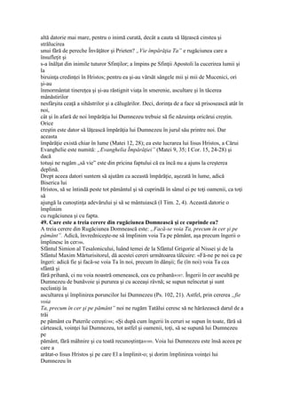 altă datorie mai mare, pentru o inimă curată, decât a cauta să lăţească cinstea şi
strălucirea
unui fără de pereche Învăţător şi Prieten? „Vie împărăţia Ta” e rugăciunea care a
însufleţit şi
s-a înălţat din inimile tuturor Sfinţilor; a împins pe Sfinţii Apostoli la cucerirea lumii şi
la
biruinţa credinţei în Hristos; pentru ea şi-au vărsăt sângele mii şi mii de Mucenici, ori
şi-au
înmormântat tinereţea şi şi-au răstignit viaţa în smerenie, ascultare şi în tăcerea
mânăstirilor
nesfârşita ceaţă a sihăstrilor şi a călugărilor. Deci, dorinţa de a face să prisosească atât în
noi,
cât şi în afară de noi împărăţia lui Dumnezeu trebuie să fie năzuinţa oricărui creştin.
Orice
creştin este dator să lăţească împărăţia lui Dumnezeu în jurul său printre noi. Dar
aceasta
împărăţie există chiar în lume (Matei 12, 28); ea este lucrarea lui Iisus Hristos, a Cărui
Evanghelie este numită: „Evanghelia Împărăţiei” (Matei 9, 35; I Cor. 15, 24-28) şi
dacă
totuşi ne rugăm „să vie” este din pricina faptului că ea încă nu a ajuns la creşterea
deplină.
Drept aceea datori suntem să ajutăm ca această împărăţie, aşezată în lume, adică
Biserica lui
Hristos, să se întindă peste tot pământul şi să cuprindă în sânul ei pe toţi oamenii, ca toţi
să
ajungă la cunoştinţa adevărului şi să se mântuiască (I Tim. 2, 4). Această datorie o
împlinim
cu rugăciunea şi cu fapta.
49. Care este a treia cerere din rugăciunea Domnească şi ce cuprinde ea?
A treia cerere din Rugăciunea Domnească este: „Facă-se voia Ta, precum în cer şi pe
pământ”. Adică, învredniceşte-ne să împlinim voia Ta pe pământ, aşa precum îngerii o
împlinesc în cer386.
Sfântul Simion al Tesalonicului, luând temei de la Sfântul Grigorie al Nissei şi de la
Sfântul Maxim Mărturisitorul, dă acestei cereri următoarea tâlcuire: «Fă-ne pe noi ca pe
îngeri: adică fie şi facă-se voia Ta în noi, precum în dânşii; fie (în noi) voia Ta cea
sfântă şi
fără prihană, ci nu voia noastră omenească, cea cu prihană»387. Îngerii în cer ascultă pe
Dumnezeu de bunăvoie şi pururea şi cu aceeaşi râvnă; se supun neîncetat şi sunt
neclintiţi în
ascultarea şi împlinirea poruncilor lui Dumnezeu (Ps. 102, 21). Astfel, prin cererea „fie
voia
Ta, precum în cer şi pe pământ” noi ne rugăm Tatălui ceresc să ne hărăzească darul de a
trăi
pe pământ cu Puterile cereşti388; «Şi după cum îngerii în ceruri se supun în toate, fără să
cârtească, voinţei lui Dumnezeu, tot astfel şi oamenii, toţi, să se supună lui Dumnezeu
pe
pământ, fără mâhnire şi cu toată recunoştinţa»389. Voia lui Dumnezeu este însă aceea pe
care a
arătat-o Iisus Hristos şi pe care El a împlinit-o; şi dorim împlinirea voinţei lui
Dumnezeu în
 