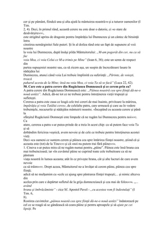 cer şi pe pământ, fiindcă una şi alta ajută la mântuirea noastră390 şi a tuturor oamenilor (I
Tim.
2, 4). Deci, în primul rând, această cerere nu este doar o datorie, ci «o stare de
desăvârşire»391,
este strigătul aprins de dragoste pentru împărăţia lui Dumnezeu şi un cântec de biruinţă
întru
cinstirea nemărginitei Sale puteri. Şi în al doilea rând este un fapt de supunere al voii
noastre
la voia lui Dumnezeu, după însăşi pilda Mântuitorului: „M-am pogorât din cer, nu ca să
fac
voia Mea, ci voia Celui ce M-a trimis pe Mine” (Ioan 6, 38); este un semn de respect
din
partea supuşeniei noastre sau, ca să zicem aşa, un suspin de încrezătoare lasare în
nădejdea lui
Dumnezeu, atunci când voia Lui trebuie împlinită cu suferinţă: „Părinte, de voieşti,
treacă
paharul acesta de la Mine; însă nu voia Mea, ci voia Ta să se facă” (Luca 22, 42).
50. Care este a patra cerere din Rugăciunea Domnească şi ce cerem prin ea?
A patra cerere din Rugăciunea Domnească este: „Pâinea noastră cea spre fiinţă dă-ne-o
nouă astăzi”. Adică, dă-ne tot ce ne trebuie pentru întreţinerea vieţii trupeşti şi
sufleteşti.
Cererea a patra este zaua ce leagă cele trei cereri de mai înainte, privitoare la mărirea,
împărăţia şi voia Tatălui ceresc, de celelalte patru, care urmează şi care au în vedere
trebuinţele, necazurile şi nădejdea mântuirii noastre. «Începând cu aceasta cerere şi până
la
sfârşitul Rugăciunii Domneşti este limpede că ne rugăm lui Dumnezeu pentru noi»392.
Ca
atare, cererea a patra s-ar putea prinde de a treia în acest chip: ca să putem face voia Ta
şi să
dobândim fericirea veşnică, avem nevoie şi de cele ce trebuie pentru întreţinerea acestei
vieţi.
Deci «ca oameni ce suntem cerem şi pâinea cea spre întărirea fiinţei noastre, ştiind că şi
aceasta este (tot) de la Tine»393 şi că «noi nu putem trai fără pâine»394.
1. Cineva s-ar putea mira că ne rugăm numai pentru „pâine”. Pâinea este însă hrana cea
mai trebuincioasă; iar «în cuvântul pâine se cuprind toate cele trebuitoare ca să ne
păstram
viaţa noastră în lumea aceasta; atât în ce priveşte hrana, cât şi alte lucruri de care avem
nevoie
ca să trăim»395. Drept aceea, Mântuitorul ne-a învăţat să cerem pâine, pâinea cea spre
fiinţă;
adică să ne mulţumim cu «cele ce ajung spre păstrarea fiinţei trupeşti;... şi nimic altceva
din
acelea prin care e depărtat sufletul de la grija dumnezeiască şi cea mai de folos»396. „...
având
hrana şi îmbrăcăminte” - zice Sf. Apostol Pavel - „cu acestea vom fi îndestulaţi” (I
Tim. 6,
8).
Rostirea cuvintelor „pâinea noastă cea spre fiinţă dă-ne-o nouă astăzi” îndatorează pe
cel ce se roagă să se gândească să ceara pâine şi pentru aproapele şi să ajute pe cei
lipsiţi. Pe
 
