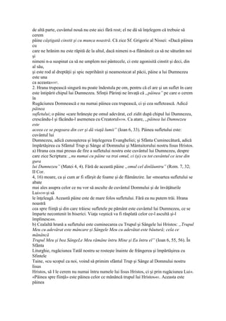 de altă parte, cuvântul nouă nu este aici fără rost; el ne dă să înţelegem că trebuie să
cerem
pâine câştigată cinstit şi cu munca noastră. Că zice Sf. Grigorie al Nissei: «Dacă pâinea
cu
care ne hrănim nu este răpită de la altul, dacă nimeni n-a flămânzit ca să ne săturăm noi
şi
nimeni n-a suspinat ca să ne umplem noi pântecele, ci este agonisită cinstit şi deci, din
al său,
şi este rod al dreptăţii şi spic neprihănit şi neamestecat al păcii, pâine a lui Dumnezeu
este una
ca aceasta»397.
2. Hrana trupească singură nu poate îndestula pe om, pentru că el are şi un suflet în care
este întipărit chipul lui Dumnezeu. Sfinţii Părinţi ne învaţă că „pâinea” pe care o cerem
în
Rugăciunea Domnească e nu numai pâinea cea trupească, ci şi cea sufletească. Adică
pâinea
sufletului; o pâine «care hrăneşte pe omul adevărat, cel zidit după chipul lui Dumnezeu,
crescându-l şi făcându-l asemenea cu Creatorul»398. Ca atare, „pâinea lui Dumnezeu
este
aceea ce se pogoara din cer şi dă viaţă lumii” (Ioan 6, 33). Pâinea sufletului este:
cuvântul lui
Dumnezeu, adică cunoaşterea şi înţelegerea Evangheliei; şi Sfânta Cuminecătură, adică
împărtăşirea cu Sfântul Trup şi Sânge al Domnului şi Mântuitorului nostru Iisus Hristos.
a) Hrana cea mai presus de fire a sufletului nostru este cuvântul lui Dumnezeu, despre
care zice Scriptura: „nu numai cu pâine va trai omul, ci (şi) cu tot cuvântul ce iese din
gura
lui Dumnezeu” (Matei 4, 4). Fără de această pâine „omul cel dinlăuntru” (Rom. 7, 32;
II Cor.
4, 16) moare, ca şi cum ar fi sfârşit de foame şi de flămânzire. Iar «moartea sufletului se
abate
mai ales asupra celor ce nu vor să asculte de cuvântul Domnului şi de învăţăturile
Lui»399 şi să
le înţeleagă. Această pâine este de mare folos sufletului. Fără ea nu putem trăi. Hrana
noastră
cea spre fiinţă şi din care trăiesc sufletele pe pământ este cuvântul lui Dumnezeu, ce se
împarte necontenit în biserici. Viaţa veşnică va fi răsplată celor ce-l ascultă şi-l
împlinesc400.
b) Cealaltă hrană a sufletului este cuminecarea cu Trupul şi Sângele lui Hristos: „Trupul
Meu cu adevărat este mâncare şi Sângele Meu cu adevătat este băutură; cela ce
mănâncă
Trupul Meu şi bea SângeLe Meu rămâne întru Mine şi Eu întru el” (Ioan 6, 55, 56). În
Sfânta
Liturghie, rugăciunea Tatăl nostru se rosteşte înainte de frângerea şi împărtăşirea cu
Sfintele
Taine, «cu scopul ca noi, voind să primim sfântul Trup şi Sânge al Domnului nostru
Iisus
Hristos, să I le cerem nu numai întru numele lui Iisus Hristos, ci şi prin rugăciunea Lui».
«Pâinea spre fiinţă» este pâinea celor ce mănâncă trupul lui Hristos401. Aceasta este
pâinea
 