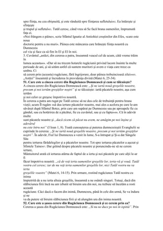 spre fiinţa, nu cea obişnuită, şi este rânduită spre fiinţarea sufletului402. Ea întăreşte şi
sfinţeşte
şi trupul şi sufletul403. Tatăl ceresc, când vrea să Se facă hrana oamenilor, împrumută
faţa ei.
«Noi frângem o pâine», scrie Sfântul Ignatie al Antiohiei creştinilor din Efes, «care este
noua
doctorie pentru a nu muri». Pâinea este mâncarea care hrăneşte fiinţa noastră cu
Dumnezeu
cel viu şi face ca să fim în El şi El în noi.
3. Cuvântul „astăzi, din cererea a patra, înseamnă veacul cel de acum, câtă vreme trăim
în
lumea aceasta404. «Dar să nu trecem hotarele rugăciunii privind lacom înainte la multe
perioade de ani, şi să uităm astfel că suntem muritori şi avem o viaţa care trece ca
umbra. Ci
să cerem prin (aceasta) rugăciune, fără îngrijorare, doar pâinea trebuincioasă zilei»405.
„Astăzi” înseamnă şi încrederea în providenţa divină (Matei 6, 25-34).
51. Care este a cincea cerere din Rugăciunea Domnească şi cum se tâlcuieşte?
A cincea cerere din Rugăciunea Domnească este: „Şi ne iartă nouă greşelile noastre,
precum şi noi iertăm greşiţilor noştri” şi se tâlcuieşte: iartă păcatele noastre, aşa cum
iertăm
şi noi celor ce greşesc împotriva noastră.
În cererea a patra am rugat pe Tatăl ceresc să ne dea cele de trebuinţă pentru hrana
vieţii; acum Îl rugăm «să dea iertare păcatelor noastre, mai ales a acelora pe care le-am
săvârşit după Sfântul Botez, prin care am supărat pe Dumnezeu sau pe aproapele fie cu
gândul, sau cu hotărirea de a păcătui, fie cu cuvântul, sau şi cu fapta»406. Că în adevăr
multe
sunt păcatele noastre şi „dacă zicem că păcat nu avem, ne amăgim pe noi înşine şi
adevărul
nu este întru noi” (I Ioan 1, 8). Toată cunoaşterea şi puterea dumnezeieştii Evanghelii se
cuprinde în cererea: „Şi ne iartă nouă greşelile noastre, precum şi noi iertăm greşiţilor
noştri”. În adevăr, Fiul lui Dumnezeu a venit în lume, S-a întrupat şi Şi-a dat Sângele
Său
pentru iertarea fărădelegilor şi a păcatelor noastre. Tot spre iertarea păcatelor a aşezat şi
Sfintele Taine407. Dar grăind despre păcatele noastre şi poruncindu-ne să ne cerem
iertare,
Mântuitorul arată că iertarea atârna de faptul de a ierta şi noi păcatele pe care alţii le-ar
fi
făcut împotriva noastră: „că de veţi ierta oamenilor greşelile lor, ierta-vă şi vouă. Tatăl
vostru cel ceresc; iar de nu veţi ierta oamenilor greşelile lor, nici Tatăl vostru nu va
ierta
greşelile voastre” (Matei 6, 14-15). Prin urmare, rostind rugăciunea Tatăl nostru cu
inima
împietrită de a nu ierta altuia greşelile, înseamnă a ne osândi singuri. Totuşi, dacă din
slăbiciunea firii încă nu am izbutit să biruim ura din noi, nu trebuie să încetăm a rosti
această
rugăciune. Căci dacă o facem din inimă, Dumnezeu, până în cele din urmă, Se va îndura
şi ne
va da putere să biruim slăbiciunea firii şi să alungăm ura din inima noastră.
52. Care este a şasea cerere din Rugăciunea Domnească şi ce cerem prin ea?
Cererea a şasea din Rugăciunea Domnească este: „Si nu ne duce pe noi în ispitiă”. Prin
 