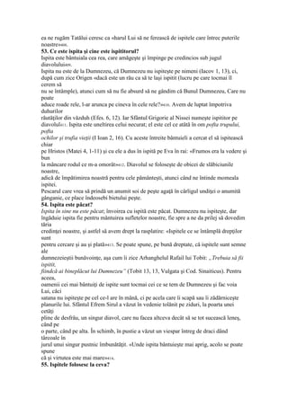 ea ne rugăm Tatălui ceresc ca «harul Lui să ne ferească de ispitele care întrec puterile
noastre»408.
53. Ce este ispita şi cine este ispititorul?
Ispita este bântuiala cea rea, care amăgeşte şi împinge pe credincios sub jugul
diavolului409.
Ispita nu este de la Dumnezeu, că Dumnezeu nu ispiteşte pe nimeni (Iacov 1, 13), ci,
după cum zice Origen «dacă este un rău ca să te laşi ispitit (lucru pe care tocmai îl
cerem să
nu se întâmple), atunci cum să nu fie absurd să ne gândim că Bunul Dumnezeu, Care nu
poate
aduce roade rele, l-ar arunca pe cineva în cele rele?»410. Avem de luptat împotriva
duhurilor
răutăţilor din văzduh (Efes. 6, 12). Iar Sfântul Grigorie al Nissei numeşte ispititor pe
diavolul411. Ispita este uneltirea celui necurat; el este cel ce atâtă în om pofta trupului,
pofta
ochilor şi trufia vieţii (I Ioan 2, 16). Cu aceste întreite bântuieli a cercat el să ispitească
chiar
pe Hristos (Matei 4, 1-11) şi cu ele a dus în ispită pe Eva în rai: «Frumos era la vedere şi
bun
la mâncare rodul ce m-a omorât»412. Diavolul se foloseşte de obicei de slăbiciunile
noastre,
adică de împătimirea noastră pentru cele pământeşti, atunci când ne întinde momeala
ispitei.
Pescarul care vrea să prindă un anumit soi de peşte agaţă în cârligul undiţei o anumită
gânganie, ce place îndeosebi bietului peşte.
54. Ispita este păcat?
Ispita în sine nu este păcat; învoirea cu ispită este păcat. Dumnezeu nu ispiteşte, dar
îngăduie ispita fie pentru mântuirea sufletelor noastre, fie spre a ne da prilej să dovedim
tăria
credinţei noastre, şi astfel să avem drept la rasplatire: «Ispitele ce se întâmplă drepţilor
sunt
pentru cercare şi au şi plată»413. Se poate spune, pe bună dreptate, că ispitele sunt semne
ale
dumnezeieştii bunăvoinţe, aşa cum îi zice Arhanghelul Rafail lui Tobit: „Trebuia să fii
ispitit,
fiindcă ai bineplăcut lui Dumnezeu” (Tobit 13, 13, Vulgata şi Cod. Sinaiticus). Pentru
aceea,
oamenii cei mai bântuiţi de ispite sunt tocmai cei ce se tem de Dumnezeu şi fac voia
Lui, căci
satana nu ispiteşte pe cel ce-l are în mână, ci pe acela care îi scapă sau îi zădărniceşte
planurile lui. Sfântul Efrem Sirul a văzut în vedenie tolănit pe ziduri, la poarta unei
cetăţi
pline de desfrâu, un singur diavol, care nu facea altceva decât să se tot sucească leneş,
când pe
o parte, când pe alta. În schimb, în pustie a văzut un viespar întreg de draci dând
târcoale în
jurul unui singur pustnic îmbunătăţit. «Unde ispita bântuieşte mai aprig, acolo se poate
spune
că şi virtutea este mai mare»414.
55. Ispitele folosesc la ceva?
 