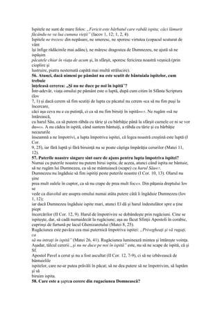 Ispitele ne sunt de mare folos: „Fericit este bărbatul care rabdă ispita; căci lămurit
făcându-se va lua cununa vieţii” (Iacov 1, 12; 1, 2, 4).
Ispitele ne trezesc din nepăsare, ne smeresc, ne sporesc virtutea (copacul scuturat de
vânt
îşi înfige rădăcinile mai adânc), ne măresc dragostea de Dumnezeu, ne ajută să ne
ispăşim
păcatele chiar în viaţa de acum şi, în sfârşit, sporesc fericirea noastră veşnică (prin
cioplire şi
lustruire, piatra nestemată capătă mai multă strălucire).
56. Atunci, dacă nimeni pe pământ nu este scutit de bântuiala ispitelor, cum
trebuie
înţeleasă cererea: „Şi nu ne duce pe noi în ispită”?
Într-adevăr, viaţa omului pe pământ este o luptă, după cum citim în Sfânta Scriptura
(Iov
7, 1) şi dacă cerem să fim scutiţi de lupta cu păcatul nu cerem «ca să nu fim puşi la
încercare,
căci aşa ceva nu e cu putinţă, ci ca să nu fim biruiţi în ispită»415. Ne rugăm «să ne
întărească,
cu harul Său, ca să putem răbda cu tărie şi cu bărbăţie până la sfârşit caznele ce ni se vor
da»416. A nu cădea în ispită, când suntem bântuiţi, a răbda cu tărie şi cu bărbăţie
necazurile
înseamnă a ne împotrivi, a lupta împotriva ispitei, că legea noastră creştină este luptă (I
Cor.
9, 25), iar fără luptă şi fără biruinţă nu se poate câştiga împărăţia cerurilor (Matei 11,
12).
57. Puterile noastre singure sint oare de ajuns pentru lupta împotriva ispitei?
Numai cu puterile noastre nu putem birui ispita; de aceea, atunci când ispita ne bântuie,
să ne rugăm lui Dumnezeu, ca să ne mântuiască (scape) cu harul Său417.
Dumnezeu nu îngăduie să fim ispitiţi peste puterile noastre (I Cor. 10, 13). Olarul nu
şine
prea mult oalele în cuptor, ca să nu crape de prea mult foc418. Din păţania dreptului Iov
se
vede ca diavolul are asupra omului numai atâta putere câtă îi îngăduie Dumnezeu (Iov
1, 12);
iar dacă Dumnezeu îngăduie ispite mari, atunci El dă şi harul îndestulător spre a ţine
piept
încercărilor (II Cor. 12, 9). Harul de împotrivire se dobândeşte prin rugăciuni. Cine se
ispiteşte, dar, să cadă numaidecât la rugăciune; aşa au făcut Sfinţii Apostoli în corabie,
cuprinşi de furtună pe lacul Ghenizaretului (Matei 8, 25).
Rugăciunea este pavăza cea mai puternică împotriva ispitei: „Privegheaţi şi vă rugaţi,
ca
să nu intraţi în ispită” (Matei 26, 41). Rugăciunea luminează mintea şi întăreşte voinţa.
Aşadar, tâlcul cererii „şi nu ne duce pe noi în ispită” este, nu să ne scape de ispită, că şi
Sf.
Apostol Pavel a cerut şi nu a fost ascultat (II Cor. 12, 7-9), ci să ne izbăvească de
bântuielile
ispitelor, care ne-ar putea prăvăli în păcat; să ne dea putere să ne împotrivim, să luptăm
şi să
biruim ispita.
58. Care este a şaptea cerere din rugaciunea Domnească?
 