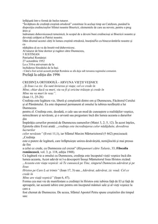 înfăţişată într-o formă de îneles tuturor.
“Învăţătura de credinţă creştină ortodoxă” constituie în acelaşi timp un Catehism, punând la
dispoziţia credincioşilor Sfintei noastre Bisericii, elementele de care au nevoie, pentru o preg
ătire şi
îndrumare duhovnicească temeinică, în scopul de a deveni buni credincioşi ai Bisericii noastre şi
devotaţi cetăţeni ai Patriei noastre.
Dăm drumul acestei cărţi în lumea creştină ortodoxă, însoţindÂo cu binecuvântările noastre şi
cu
nădejdea că ea va da însutit rod duhovnicesc.
Al tuturor de bine doritor şi rugător către Dumnezeu,
† IUSTINIAN
Patriarhul României
27 octombrie 1952
La a 310-a aniversare de la
închiderea Sinodului de la Iaşi.
1 Când a fost scrisă această prefaţă România se afa deja sub teroarea regimului comunist.
Prefaţă la ediţia din 1996
CREDINŢA ORTODOXĂ - ARVUNA VIEŢII VEŞNICE
„Şi Iisus i-a zis: Eu sunt învierea şi viaţa; cel ce crede în
Mine, chiar dacă va muri, viu va fi şi oricine trăieşte şi crede în
Mine nu va muri în veac”.
(Ioan 11, 25-26)
Credinţa este legătura vie, liberă şi conştientă dintre om şi Dumnezeu, Făcătorul Cerului
şi al Pământului. Ea este răspunsul permanent al omului la iubirea nesfârşită a lui
Dumnezeu
pentru el. Credinţa este, deodată, o cale sau un mod de cunoaştere a realităţilor veşnice,
netrecătoare şi nevăzute, şi o arvună sau pregustare încă din lumea aceasta a darurilor
din
Împărăţia cerurilor promisă de Dumnezeu oamenilor (Matei 3, 2; 5, 12). În acest înţeles,
Epistola către Evrei arată: „credinţa este încredinţarea celor nădăjduite, dovedirea
lucrurilor
celor nevăzute” (Evrei 11,1), iar Sfântul Maxim Mărturisitorul († 662) precizează:
„Credinţa
este o putere de legătură, care înfăptuieşte unirea desăvârşită, nemijlocită şi mai presus
de fire
a celui ce crede, cu Dumnezeu cel crezut” (Răspunsuri către Talasie, 33; Filocalia
românească, vol. 3, p. 118, ediţia 1948).
Ca legătură vie a omului cu Dumnezeu, credinţa este începutul vieţii veşnice încă din
lumea aceasta, Acest adevăr ni l-a descoperit Însuşi Mântuitorul lisus Hristos zicând:
„Aceasta este viaţa veşnică: să Te cunoască pe Tine, singurul Dumnezeu adevărat şi pe
Iisus
Hristos pe Care L-ai trimis” (Ioan 17, 3) sau „Adevărat, adevărat, zic vouă: Cel ce
crede în
Mine are viaţă veşnică” (Ioan 6, 47).
Forma cea mai vie de manifestare a credinţei în Hristos este iubirea faţă de El şi faţă de
aproapele, iar această iubire este pentru om începutul mântuii sale şi al vieţi veşnice la
care a
fost chemat de Dumnezeu. De aceea, Sfântul Apostol Petru spune creştinilor din timpul
sau:
 