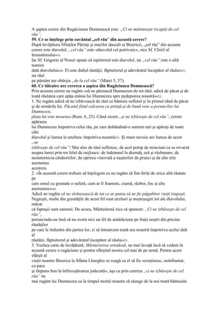 A şaptea cerere din Rugăciunea Domnească este: „Ci ne mântuieşte (scapă) de cel
rău”.
59. Ce se înţelege prin cuvântul „cel rău” din această cerere?
După învăţătura Sfinţilor Părinţi şi marilor dascali ai Bisericii, „cel rău” din aceasta
cerere este diavolul; „cel rău” este «diavolul cel potrivnic», zice Sf. Chiril al
Ierusalimului419.
Iar Sf. Grigorie al Nissei spune că ispititorul este diavolul, iar „cel rău” este o altă
numire
dată diavolului420. El este duhul răutăţii, făptuitorul şi adevăratul începător al răului421;
iar răul
pe pământ are obârşia „de la cel rău” (Matei 5, 37).
60. Ce tâlcuire are cererea a şaptea din Rugăciunea Domnească?
Prin aceasta cerere ne rugăm «să ne păzească Dumnezeu de tot răul, adică de păcat şi de
toată răutatea care aţâţa mânia lui Dumnezeu spre pedepsirea noastră»422.
1. Ne rugăm adică să ne izbăvească de răul ce bântuie sufletul şi în primul rând de păcat
şi de urmările lui. Păcatul fiind calcarea cu ştiinţă şi de bună voie a poruncilor lui
Dumnezeu,
plata lui este moartea (Rom. 6, 23). Când zicem „şi ne izbăveşte de cel rău”, cerem
apărarea
lui Dumnezeu împotriva celui rău, pe care dobândind-o suntem tari şi apăraţi de toate
câte
diavolul şi lumea le uneltesc împotriva noastră423. Şi mare nevoie are lumea de acest
„ne
izbăveşte de cel rău”! Mai ales de răul sufletesc, de acel potop de minciuni ce se revarsă
asupra lumii prin tot felul de mijloace: de îndemnul la dezmăţ, ură şi răzbunare; de
nestatornicia căsătoriilor; de oprirea vinovată a naşterilor de prunci şi de alte rele
asemenea
acestora.
2. «În această cerere trebuie să înţelegem ca ne rugăm să fim feriţi de orice altă răutate
pe
care omul cu greutate o suferă, cum ar fi foamete, ciumă, război, foc şi alte
asemenea»424.
Adică ne rugăm să ne slobozească de tot ce ar putea să ne fie păgubitor vieţii trupeşti.
Negreşit, multe din greutăţile de acest fel sunt urzituri şi meşteşugiri tot ale diavolului,
măcar
că faptaşii sunt oameni. De aceea, Mântuitorul zice să spunem: „Ci ne izbăveşte de cel
rău”,
poruncindu-ne însă să nu avem nici un fel de amărăciune pe fraţii noştri din pricina
răutăţilor
pe care le îndurăm din partea lor, ci să întoarcem toată ura noastră împotriva acelui duh
al
răutăţii, făptuitorul şi adevăratul începător al răului425.
3. Vechea carte de învăţătură, Mărturisirea ortodoxă, ne mai învaţă încă să vedem în
această cerere o rugăciune şi pentru sfârşitul nostru cel mai de pe urmă. Pentru acest
sfârşit al
vieţii noastre Biserica la Sfânta Liturghie se roagă ca el să fie «creştinesc, neînfruntat,
cu pace
şi răspuns bun la înfricoşătoarea judecată», aşa ca prin cererea „ci ne izbăveşte de cel
rău” ne
mai rugăm lui Dumnezeu ca la timpul morţii noastre să alunge de la noi toată bântuiala
 