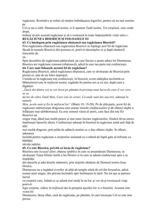 rugăciune. Rostind-o ar trebui să simţim îmbrăţişarea îngerilor, pentru că nu mai numim
pe
Cel ce ne-a zidit: Dumnezeul nostru, ci Ii spunem Tatăl nostru. Tot creştinul, care crede
drept,
trebuie să ştie această rugăciune şi să o rostească în toate împrejurările vieţii sale431.
RUGĂCIUNEA BISERICII ŞI FOLOASELE EI
63. Ce întelegem prin rugăciunea obştească sau rugăciunea Bisericii?
Prin rugăciunea obştească sau rugăciunea Bisericii se înţelege acel fel de rugăciune
făcută în numele Bisericii din porunca ei, potrivit năzuinţelor ei şi după rânduieli
întocmite de
ea.
Spre deosebire de rugăciunea părţiculară, pe care fiecare o poate aduce lui Dumnezeu,
Biserica are rugăciune comuna (obştească), adică la care iau parte toţi credincioşii.
64. Care sunt foloasele acestui fel de rugăciune?
Rugăciunea Bisericii, adică rugăciunea obştească, care se săvârşeşte de Biserică prin
preoţii ei, este de un folos nepreţuit.
Unindu-ne la rugăciune toţi credincioşii, în biserică, avem nădejdea neclintită ca
Mântuitorul este în mijlocul nostru, rugându-Se pentru noi şi cu noi, după cum a
făgăduit:
„Dacă doi dintre voi se vor învoi pe pământ în privinţa unui lucru de care îl vor cere,
se va
da lor de către Tatăl Meu, Care este în ceruri. Ca unde sunt doi sau trei, adunaţi în
numele
Meu, acolo sunt şi Eu în mijlocul lor” (Matei 18, 19-20). Pe de altă parte, acest fel de
rugăciune mărturiseşte dragostea care uneşte inimile credincioşilor şi dă sfântei slujbe o
înfăţişare mai sărbătorească. Ea este semnul văzut al unirii, care face din toţi fiii
Bisericii un
singur trup, dând mai multă putere şi mai mare lucrare rugăciunilor, fiindcă râvna unora
împlineşte lipsurile altora. Credincioşii adunaţi în biserică la rugăciune arată unii faţă de
alţii
mai multă dragoste, prin pilda de adâncă cinstire ce o dau sfântei slujbe. În sfârşit,
adunarea
laolaltă pentru rugăciune a creştinilor seamană cu o tabară de luptă gata să înfrunte cu
bărbăţie
năvala iadului.
65. Ce este Biserica, privită ca locaş de rugăciune?
Biserica este locaşul sfânt, obştesc (public) în care se preamăreşte Dumnezeu, se
săvârşeşte Taina Sfintei Jertfe a lui Hristos si în care se adună credincioşii spre a se
împărtăşi
din darurile şi adevărurile mântuirii, prin slujirile rânduite de Domnul nostru Iisus
Hristos.
Dumnezeu nu a îngăduit evreilor să aibă alt templu afară de cel din Ierusalim, adică
numai unul singur, din pricina înclinării spre închinarea la idoli. Nu tot aşa se petrece
lucrul
cu creştinii care, îndată ce se adună mai mulţi la un loc şi vor să-şi tocmească viaţa
potrivit
legii creştine, zidesc în mijlocul său în preajma aşezării lor si o biserică. Aceasta este
«casa lui
Dumnezeu, lăcaş sfânt, casă de rugăciune, pe pământ, în care locuieşte Cel ce este mai
presus
 