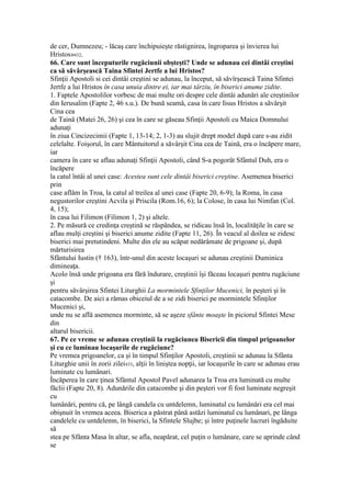 de cer, Dumnezeu; - lăcaş care închipuieşte răstignirea, îngroparea şi învierea lui
Hristos»432.
66. Care sunt începuturile rugăciunii obşteşti? Unde se adunau cei dintâi creştini
ca să săvârşească Taina Sfintei Jertfe a lui Hristos?
Sfinţii Apostoli si cei dintâi creştini se adunau, la început, să săvîrşească Taina Sfintei
Jertfe a lui Hristos în casa unuia dintre ei, iar mai târziu, în biserici anume zidite.
1. Faptele Apostolilor vorbesc de mai multe ori despre cele dintâi adunări ale creştinilor
din Ierusalim (Fapte 2, 46 s.u.). De bună seamă, casa în care Iisus Hristos a săvârşit
Cina cea
de Taină (Matei 26, 26) şi cea în care se găseau Sfinţii Apostoli cu Maica Domnului
adunaţi
în ziua Cincizecimii (Fapte 1, 13-14; 2, 1-3) au slujit drept model după care s-au zidit
celelalte. Foişorul, în care Mântuitorul a săvârşit Cina cea de Taină, era o încăpere mare,
iar
camera în care se aflau adunaţi Sfinţii Apostoli, când S-a pogorât Sfântul Duh, era o
încăpere
la catul întâi al unei case: Acestea sunt cele dintâi biserici creştine. Asemenea biserici
prin
case aflăm în Troa, la catul al treilea al unei case (Fapte 20, 6-9); la Roma, în casa
negustorilor creştini Acvila şi Priscila (Rom.16, 6); la Colose, în casa lui Nimfan (Col.
4, 15);
în casa lui Filimon (Filimon 1, 2) şi altele.
2. Pe măsură ce credinţa creştină se răspândea, se ridicau însă în, localităţile în care se
aflau mulţi creştini şi biserici anume zidite (Fapte 11, 26). În veacul al doilea se zidesc
biserici mai pretutindeni. Multe din ele au scăpat nedărâmate de prigoane şi, după
mărturisirea
Sfântului Iustin († 163), într-unul din aceste locaşuri se adunau creştinii Duminica
dimineaţa.
Acolo însă unde prigoana era fără îndurare, creştinii îşi făceau locaşuri pentru rugăciune
şi
pentru săvârşirea Sfintei Liturghii La mormintele Sfinţilor Mucenici, în peşteri şi în
catacombe. De aici a rămas obiceiul de a se zidi biserici pe mormintele Sfinţilor
Mucenici şi,
unde nu se află asemenea morminte, să se aşeze sfânte moaşte în piciorul Sfintei Mese
din
altarul bisericii.
67. Pe ce vreme se adunau creştinii la rugăciunea Bisericii din timpul prigoanelor
şi cu ce luminau locaşurile de rugăciune?
Pe vremea prigoanelor, ca şi în timpul Sfinţilor Apostoli, creştinii se adunau la Sfânta
Liturghie unii în zorii zilei433, alţii în liniştea nopţii, iar locaşurile în care se adunau erau
luminate cu lumânari.
Încăperea în care ţinea Sfântul Apostol Pavel adunarea la Troa era luminată cu multe
făclii (Fapte 20, 8). Adunările din catacombe şi din peşteri vor fi fost luminate negreşit
cu
lumânări, pentru că, pe lângă candela cu untdelemn, luminatul cu lumânări era cel mai
obişnuit în vremea aceea. Biserica a păstrat până astăzi luminatul cu lumânari, pe lânga
candelele cu untdelemn, în biserici, la Sfintele Slujbe; şi între puţinele lucruri îngăduite
să
stea pe Sfânta Masa în altar, se afla, neapărat, cel puţin o lumânare, care se aprinde când
se
 