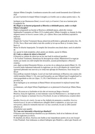 slujeşte Sfânta Liturghie. Lumânarea aceasta din ceară curată înseamnă darul Sfântului
Duh
pe care îl primim în timpul Sfintei Liturghii şi al Jertfei care se aduce pentru toţi434. Ea
închipuie şi pe Dumnezeu-Omul, izvorul vieţii şi al luminii, Care ne-a luminat prin
Evanghelia Sa.
68. După ce au încetat prigoanele şi Biserica a dobândit pacea, unde s-a slujit
Sfânta Liturghie?
După ce prigoanele au încetat şi Biserica a dobândit pacea, adică din vremea
împăratului Constantin cel Mare (313) si până astăzi, Sfânta Liturghie se slujeşte în chip
obişnuit numai în biserici anume zidite, pe o Sfânta Masa (sau Jertfelnic) aşezată în
mijlocul
Altarului.
Drepţii din Vechiul Testament făceau altarul de jertfă dintr-o grămadă de pietre (Ies. 20,
25-26). Noe a făcut unul când a ieşit din corabie şi tot aşa au făcut şi Avraam, Isaac,
Iacov şi
Moise în felurite împrejurări. În templul din Ierusalim erau două altare: unul al arderilor
de
tot, aşezat în tinda templului, altul, pentru ars tămâie, aşezat în Sfânta.
69. Unde se zideşte de obicei o biserică?
O biserică se zideşte de obicei pe un loc mai înalt în mijlocul parohiei.
l. În Vechiul Testament, Dumnezeu Se descoperă pe munţi; Mântuitorul S-a rugat pe
munte; pe munte era zidit templul din Ierusalim, aceasta preînchipuire a Bisericii
creştine,
care, după cuvântul Domnului Hristos, se cuvine să se zidească pe piatră (Matei 16, 18).
Locurile înalte îndeamnă îndeosebi la rugăciune; pe ele te afli departe de vuietul lumii;
zgomotul pătrunde mai anevoie şi te simţi mai aproape de Dumnezeu. Iisus însuşi S-a
dat pe
Sine jertfă pe muntele Golgota. Locul cel mai înalt aminteşte că Biserica este cetatea din
vârful muntelui (Matei 5, 14); este noul Ierusalim, pe care Sfântul Ioan Evanghelistul l-a
văzut pogorându-se din cer (Apoc. 21,10). Când biserica se află zidită în mijlocul
parohiei, ne
dă să înţelegem şi ne aminteşte că Bunul Păstor stă necontenit în mijlocul turmei Sale
celei
cuvântatoare, sub chipul Sfintei Împărtăşanii ce se păstrează în biserică pe Sfânta Masa,
în
Altar. De aceea ne şi închinăm ori de câte ori trecem pe lânga o biserică.
Biserica, locaş de rugăciune, se mai numeşte «casa lui Dumnezeu»435, iar după nevoile
pe care le slujeşte se numeşte biserica Parohială, în care se îmbisericesc creştinii dintr-
o
parohie; biserica de cimitir, în care se fac slujbele de pomenire a morţilor; biserica
mânăstirească, în care se îmbisericesc călugării dintr-o mânăstire, şi episcopie (ori
mitropolie), căreia în vremurile mai noi i se zice catedrală, în care se află scaunul
arhieresc al
chiriarhului unei eparhii.
70. Cum este întocmită o biserică pe dinafară?
O biserica este întocmită pe dinafară ca şi pe dinăuntru, încât să ne îndemne cât mai
mult la rugăciune şi evlavie.
Pe dinafară, de obicei, biserica este înaltă şi mai impunătoare pentru că ea este locaşul
Celui Preaînalt. Este totdeauna cu altarul îndreptat spre Răsărit436, adică spre Soarele cel
 