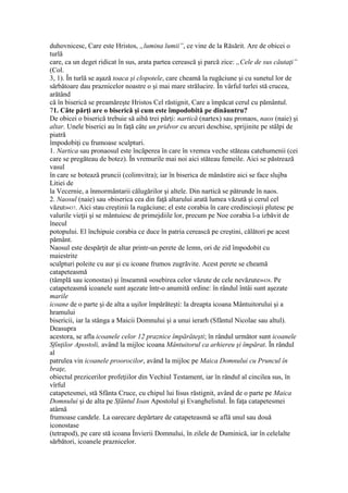 duhovnicesc, Care este Hristos, „lumina lumii”, ce vine de la Răsărit. Are de obicei o
turlă
care, ca un deget ridicat în sus, arata partea cerească şi parcă zice: „Cele de sus căutaţi”
(Col.
3, 1). În turlă se aşază toaca şi clopotele, care cheamă la rugăciune şi cu sunetul lor de
sărbătoare dau praznicelor noastre o şi mai mare strălucire. În vârful turlei stă crucea,
arătând
că în biserică se preamăreşte Hristos Cel răstignit, Care a împăcat cerul cu pământul.
71. Câte părţi are o biserică şi cum este împodobită pe dinăuntru?
De obicei o biserică trebuie să aibă trei părţi: nartică (nartex) sau pronaos, naos (naie) şi
altar. Unele biserici au în faţă câte un pridvor cu arcuri deschise, sprijinite pe stâlpi de
piatră
împodobiţi cu frumoase sculpturi.
1. Nartica sau pronaosul este încăperea în care în vremea veche stăteau catehumenii (cei
care se pregăteau de botez). În vremurile mai noi aici stăteau femeile. Aici se păstrează
vasul
în care se botează pruncii (colimvitra); iar în biserica de mânăstire aici se face slujba
Litiei de
la Vecernie, a înmormântarii călugărilor şi altele. Din nartică se pătrunde în naos.
2. Naosul (naie) sau «biserica cea din faţă altarului arată lumea văzută şi cerul cel
văzut»437. Aici stau creştinii la rugăciune; el este corabia în care credincioşii plutesc pe
valurile vieţii şi se mântuiesc de primejdiile lor, precum pe Noe corabia l-a izbăvit de
înecul
potopului. El închipuie corabia ce duce în patria cerească pe creştini, călători pe acest
pământ.
Naosul este despărţit de altar printr-un perete de lemn, ori de zid împodobit cu
maiestrite
sculpturi poleite cu aur şi cu icoane frumos zugrăvite. Acest perete se cheamă
catapeteasmă
(tâmplă sau iconostas) şi înseamnă «osebirea celor văzute de cele nevăzute»438. Pe
catapeteasmă icoanele sunt aşezate într-o anumită ordine: în rândul întâi sunt aşezate
marile
icoane de o parte şi de alta a uşilor împărăteşti: la dreapta icoana Mântuitorului şi a
hramului
bisericii, iar la stânga a Maicii Domnului şi a unui ierarh (Sfântul Nicolae sau altul).
Deasupra
acestora, se afla icoanele celor 12 praznice împărăteşti; în rândul următor sunt icoanele
Sfinţilor Apostoli, având la mijloc icoana Mântuitorul ca arhiereu şi împărat. În rândul
al
patrulea vin icoanele proorocilor, având la mijloc pe Maica Domnului cu Pruncul în
braţe,
obiectul prezicerilor profeţiilor din Vechiul Testament, iar în rândul al cincilea sus, în
vîrful
catapetesmei, stă Sfânta Cruce, cu chipul lui Iisus răstignit, având de o parte pe Maica
Domnului şi de alta pe Sfântul Ioan Apostolul şi Evanghelistul. În faţa catapetesmei
atârnă
frumoase candele. La oarecare depărtare de catapeteasmă se află unul sau două
iconostase
(tetrapod), pe care stă icoana Învierii Domnului, în zilele de Duminică, iar în celelalte
sărbători, icoanele praznicelor.
 