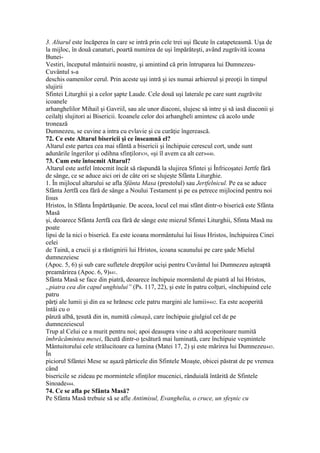 3. Altarul este încăperea în care se intră prin cele trei uşi făcute în catapeteasmă. Uşa de
la mijloc, în două canaturi, poartă numirea de uşi împărăteşti, având zugrăvită icoana
Bunei-
Vestiri, începutul mântuirii noastre, şi amintind că prin întruparea lui Dumnezeu-
Cuvântul s-a
deschis oamenilor cerul. Prin aceste uşi intră şi ies numai arhiereul şi preoţii în timpul
slujirii
Sfintei Liturghii şi a celor şapte Laude. Cele două uşi laterale pe care sunt zugrăvite
icoanele
arhanghelilor Mihail şi Gavriil, sau ale unor diaconi, slujesc să intre şi să iasă diaconii şi
ceilalţi slujitori ai Bisericii. Icoanele celor doi arhangheli amintesc că acolo unde
tronează
Dumnezeu, se cuvine a intra cu evlavie şi cu curăţie îngerească.
72. Ce este Altarul bisericii şi ce înseamnă el?
Altarul este partea cea mai sfântă a bisericii şi închipuie cerescul cort, unde sunt
adunările îngerilor şi odihna sfinţilor439, «şi îl avem ca alt cer»440.
73. Cum este întocmit Altarul?
Altarul este astfel întocmit încât să răspundă la slujirea Sfintei şi Înfricoşatei Jertfe fără
de sânge, ce se aduce aici ori de câte ori se slujeşte Sfânta Liturghie.
1. În mijlocul altarului se afla Sfânta Masa (prestolul) sau Jertfelnicul. Pe ea se aduce
Sfânta Jertfă cea fără de sânge a Noului Testament şi pe ea petrece mijlocind pentru noi
Iisus
Hristos, în Sfânta Împărtăşanie. De aceea, locul cel mai sfânt dintr-o biserică este Sfânta
Masă
şi, deoarece Sfânta Jertfă cea fără de sânge este miezul Sfintei Liturghii, Sfinta Masă nu
poate
lipsi de la nici o biserică. Ea este icoana mormântului lui Iisus Hristos, închipuirea Cinei
celei
de Taină, a crucii şi a răstignirii lui Hristos, icoana scaunului pe care şade Mielul
dumnezeiesc
(Apoc. 5, 6) şi sub care sufletele drepţilor ucişi pentru Cuvântul lui Dumnezeu aşteaptă
preamărirea (Apoc. 6, 9)441.
Sfânta Masă se face din piatră, deoarece închipuie mormântul de piatră al lui Hristos,
„piatra cea din capul unghiului” (Ps. 117, 22), şi este în patru colţuri, «închipuind cele
patru
părţi ale lumii şi din ea se hrănesc cele patru margini ale lumii»442. Ea este acoperită
întâi cu o
pânză albă, ţesută din in, numită cămaşă, care închipuie giulgiul cel de pe
dumnezeiescul
Trup al Celui ce a murit pentru noi; apoi deasupra vine o altă acoperitoare numită
îmbrăcămintea mesei, făcută dintr-o ţesătură mai luminată, care închipuie veşmintele
Mântuitorului cele strălucitoare ca lumina (Matei 17, 2) şi este mărirea lui Dumnezeu443.
În
piciorul Sfântei Mese se aşază părticele din Sfintele Moaşte, obicei păstrat de pe vremea
când
bisericile se zideau pe mormintele sfinţilor mucenici, rânduială întărită de Sfintele
Sinoade444.
74. Ce se afla pe Sfânta Masă?
Pe Sfânta Masă trebuie să se afle Antimisul, Evanghelia, o cruce, un sfeşnic cu
 
