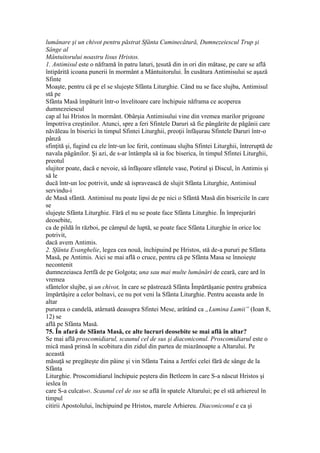 lumânare şi un chivot pentru păstrat Sfânta Cuminecătură, Dumnezeiescul Trup şi
Sânge al
Mântuitorului noastru Iisus Hristos.
1. Antimisul este o năframă în patru laturi, ţesută din in ori din mătase, pe care se află
întipărită icoana punerii în mormânt a Mântuitorului. În cusătura Antimisului se aşază
Sfinte
Moaşte, pentru că pe el se slujeşte Sfânta Liturghie. Când nu se face slujba, Antimisul
stă pe
Sfânta Masă împăturit într-o învelitoare care închipuie năframa ce acoperea
dumnezeiescul
cap al lui Hristos în mormânt. Obârşia Antimisului vine din vremea marilor prigoane
împotriva creştinilor. Atunci, spre a feri Sfintele Daruri să fie pângărite de păgânii care
năvăleau în biserici în timpul Sfintei Liturghii, preoţii înfăşurau Sfintele Daruri într-o
pânză
sfinţită şi, fugind cu ele într-un loc ferit, continuau slujba Sfintei Liturghii, întreruptă de
navala păgânilor. Şi azi, de s-ar întâmpla să ia foc biserica, în timpul Sfintei Liturghii,
preotul
slujitor poate, dacă e nevoie, să înfăşoare sfântele vase, Potirul şi Discul, în Antimis şi
să le
ducă într-un loc potrivit, unde să ispravească de slujit Sfânta Liturghie, Antimisul
servindu-i
de Masă sfântă. Antimisul nu poate lipsi de pe nici o Sfântă Masă din bisericile în care
se
slujeşte Sfânta Liturghie. Fără el nu se poate face Sfânta Liturghie. În împrejurări
deosebite,
ca de pildă în război, pe câmpul de luptă, se poate face Sfânta Liturghie în orice loc
potrivit,
dacă avem Antimis.
2. Sfânta Evanghelie, legea cea nouă, închipuind pe Hristos, stă de-a pururi pe Sfânta
Masă, pe Antimis. Aici se mai află o cruce, pentru că pe Sfânta Masa se înnoieşte
necontenit
dumnezeiasca Jertfă de pe Golgota; una sau mai multe lumânări de ceară, care ard în
vremea
sfântelor slujbe, şi un chivot, în care se păstrează Sfânta Împărtăşanie pentru grabnica
împărtăşire a celor bolnavi, ce nu pot veni la Sfânta Liturghie. Pentru aceasta arde în
altar
pururea o candelă, atârnată deasupra Sfintei Mese, arătând ca „Lumina Lumii” (Ioan 8,
12) se
află pe Sfânta Masă.
75. În afară de Sfânta Masă, ce alte lucruri deosebite se mai află în altar?
Se mai află proscomidiarul, scaunul cel de sus şi diaconiconul. Proscomidiarul este o
mică masă prinsă în scobitura din zidul din partea de miazănoapte a Altarului. Pe
această
măsuţă se pregăteşte din pâine şi vin Sfânta Taina a Jertfei celei fără de sânge de la
Sfânta
Liturghie. Proscomidiarul închipuie peştera din Betleem în care S-a născut Hristos şi
ieslea în
care S-a culcat445. Scaunul cel de sus se află în spatele Altarului; pe el stă arhiereul în
timpul
citirii Apostolului, închipuind pe Hristos, marele Arhiereu. Diaconiconul e ca şi
 