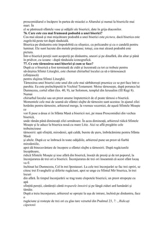 proscomidiarul o încăpere în partea de miazăzi a Altarului şi numai la bisericile mai
mari. În
el se păstrează sfântele vase şi odăjdii ale bisericii, date în grija diaconilor.
76. Care este cea mai frumoasă podoabă a unei biserici?
Cea mai aleasă şi mai mişcătoare podoabă a unei biserici este pictura, dacă biserica este
zugrăvită peste tot după rânduială.
Biserica pe dinăuntru este împodobită cu sfeşnice, cu policandre şi cu o candelă pentru
luminat. Ele sunt lucrate din metale preţioase; totuşi, cea mai aleasă podoabă este
pictura.
Într-o biserică pereţii sunt acoperiţi pe dinăuntru, uneori şi pe dinafără, din altar şi până
în pridvor, cu icoane - după rânduiala iconografică.
77. Ce este târnosirea unei biserici şi cum se face?
După ce o biserică a fost terminată de zidit şi înzestrată cu tot ce trebuie pentru
săvârşirea Sfintei Liturghii, este chemat chiriarhul locului ca să o târnosească
(sfinţească)
pentru slujirea Sfintei Liturghii.
Târnosirea unei biserici este unul din cele mai sărbătoreşti praznice ce se pot face într-o
parohie. Ea este preînchipuită în Vechiul Testament: Moise târnoseşte, după porunca lui
Dumnezeu, cortul sfânt (Ies. 40, 9), iar Solomon, templul din Ierusalim (III Regi 8).
Numai
chiriarhul locului sau un preot anume împuternicit de el poate târnosi o biserică.
Momentele cele mai de seamă ale sfântei slujbe de târnosire sunt acestea: în ajunul zilei
hotărâte pentru târnosire, arhiereul merge, la vremea vecerniei, de aşază Sfintele Moaşte
ce
vor fi puse a doua zi în Sfânta Masă a bisericii noi, pe masa Proscomidiei din vechea
biserică,
unde rămân până dimineaţă zilei următoare. În acea dimineaţă, arhiereul ridică Sfintele
Moaşte şi le aduce la biserica nouă cu mare Litie. Aici se află pregătite cele
trebuincioase
târnosirii: apă sfinţită, mirodenii, apă caldă, burete de şters, îmbrăcăminte pentru Sfânta
Masă
şi altele. După ce se îmbracă în toate odăjdiile, arhiereul pune un preot să fiarbă
mirodeniile,
apoi dă binecuvântare de începere a sfântei slujbe a târnosirii. După rugăciunile
începătoare,
ridică Sfintele Moaşte şi iese afără din biserică, însoţit de preoţi şi de tot poporul, la
înconjurarea de trei ori a bisericii. Înconjurarea de trei ori înseamnă că acest sfânt locaş
va fi
închinat lui Dumnezeu, Cel în trei Ipostasuri. La cele trei înconjurări se fac trei opriri, se
citesc trei Evanghelii şi diferite rugăciuni, apoi se unge cu Sfintul Mir biserica, în trei
locuri
din afără. În timpul înconjurării se trag toate clopotele bisericii, un preot stropeşte cu
apă
sfinţită pereţii, cântăreţii căntă troparele înnoirii şi pe lângă ziduri ard lumânări şi
tămâie.
După a treia înconjurare, arhiereul se opreşte la uşa de intrare, închisă pe dinăuntru, face
o
rugăciune şi rosteşte de trei ori cu glas tare versetul din Psalmul 23, 7: „Ridicaţi
căpetenii
 
