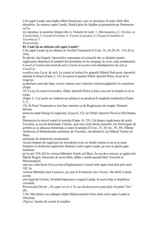 Cele şapte Laude sunt slujbe sfânte bisericeşti, care se săvârşesc în toate zilele fără
deosebire. Se numesc şapte Laude, fiindcă prin ele lăudăm şi preamărim pe Dumnezeu
cel în
trei ipostase, la anumite timpuri din zi. Numele lor sunt: 1. Miezonoptica; 2. Utrenia cu
Ceasul întâi; 3. Ceasul al treilea; 4. Ceasul al şaselea; 5. Ceasul al nouălea; 6.
Vecernia şi 7.
Pavecerniţa.
81. Unde îşi au obârşia cele şapte Laude?
Cele şapte Laude îşi au obârşia în Vechiul Testament (I Cron. 16, 28-29; Ps. 118, 62 şi
164).
În adevăr, din Faptele Apostolilor cunoaştem că ceasurile din zi rânduite pentru
rugăciunea obştească în templul din Ierusalim ori în sinagogi, la evrei, erau următoarele:
Ceasul al treilea (ora nouă de azi); Ceasul al şaselea (ora douăsprezece de azi) şi
Ceasul al
nouălea (ora 3 p.m. de azi). La ceasul al treilea S-a pogorât Sfântul Duh peste Apostolii
adunaţi în foişor (Fapte 2, 15), la ceasul al şaselea Sfâtul Apostol Petru, urcat să se
roage pe
acoperişul casei din Iope, a avut vedenia care a deschis intrarea păgânilor în creştinism
(Fapte
10, 9 ş.u); la ceasul al noualea, sfinţii Apostoli Petru şi Ioan s-au suit la templu ca să se
roage
(Fapte 3, 1) şi acolo au vindecat un şchiop şi au predicat Evanghelia mulţimilor (Fapte
3, 2-
19). În Noul Testament se mai face amintire şi de Rugăciunea de noapte: Domnul
Hristos
petrecea nopţi întregi în rugăciune, (Luca 6, 12), iar Sfinţii Apostoli Pavel şi Sila lăudau
pe
Dumnezeu la miezul nopţii în temniţa (Fapte 16, 25). Cât despre rugăciunea de seară,
Vecernia, şi cea de dimineaţă, Utrenia, sunt mai vechi decât ceasurile, ele fiind legate de
jertfele ce se aduceau dimineaţa şi seara la templu (I Cron. 23, 30; Ies. 29, 39). Sfântul
Ambrozie al Mediolanului aminteşte de Vecernie, ora tămâierii; iar Sfântul Vasile cel
Mare
aminteşte de Euharistie (mulţumită).
Aceste timpuri de rugăciune au fost păzite şi de cei dintâi creştini şi au avut mare
înrâurire la alcătuirea rugăciunii obşteşti a celor şapte Laude, pe care le găsim gata
încheiate
pe la anii 358-362 în vremea Sfântului Vasile cel Mare. În cea de-a treizeci şi şaptea din
Marile Reguli, întocmite de acest sfânt, aflăm o laudă aşezată între Vecernie şi
Miezonoptică,
care nu e alta decât Pavecerniţa (Dupăcinarea). Ceasul întâi apare însă abia prin anul
382, în
vremea Sfântului Ioan Casian449, pe care el îl numeste alta Utrenie. De altfel, Ceasul
acesta
este legat de Utrenie, formînd împreuna o singura Lauda. In acest chip se împlinesc
cuvintele
Proorocului David: „De şapte ori în zi Te-am lăudat pentru judecăţile dreptăţii Tale”
(Ps.
118). Mai târziu s-au adăugat slujba Mijloceasurilor între orele celor şapte Laude şi
Obedniţa
(Tipica), înainte de ceasul al nouălea.
 