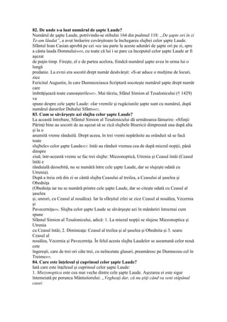 82. De unde s-a luat numărul de şapte Laude?
Numărul de şapte Laude, potrivindu-se stihului 164 din psalmul 118: „De şapte ori în zi
Te-am lăudat”, a avut înrâurire covârşitoare la închegarea slujbei celor şapte Laude.
Sfântul Ioan Casian aprobă pe cei «ce iau parte la aceste adunări de şapte ori pe zi, spre
a cânta lauda Domnului»450, cu toate că lui i se pare ca începutul celor şapte Laude ar fi
aşezat
de puţin timp. Fireşte, el e de partea acelora, fiindcă numărul şapte avea în urma lui o
lungă
predanie. La evrei era socotit drept număr desăvârşit: «S-ar aduce o mulţime de locuri,
zice
Fericitul Augustin, în care Dumnezeiasca Scriptură socoteşte numărul şapte drept număr
care
îmbrăţişează toate cunoaşterile»451. Mai târziu, Sfâtul Simion al Tesalonicului († 1429)
va
spune despre cele şapte Laude: «Iar vremile şi rugăciunile şapte sunt cu numărul, după
numărul darurilor Duhului Sfânt»452.
83. Cum se săvârşeşte azi slujba celor şapte Laude?
La această întrebare, Sfântul Simion al Tesalonicului dă următoarea lămurire: «Sfinţii
Părinţi bine au socotit de au aşezat să se zică slujbele Bisericii dimpreună una după alta
şi la o
anumită vreme rânduită. Drept aceea, în trei vremi nepărăsite au orânduit să se facă
toate
slujbele» celor şapte Laude453: întâi au rânduit vremea cea de după miezul nopţii, până
dinspre
ziuă; într-această vreme se fac trei slujbe: Miezonoptică, Utrenia şi Ceasul întâi (Ceasul
întâi e
rânduială deosebită, nu se numără între cele şapte Laude, dar se slujeşte odată cu
Utrenia).
După a treia oră din zi se cântă slujba Ceasului al treilea, a Ceasului al şaselea şi
Obedniţa
(Obedniţa iar nu se numără printre cele şapte Laude, dar se citeşte odată cu Ceasul al
şaselea
şi, uneori, cu Ceasul al nouălea). Iar la sfârşitul zilei se zice Ceasul al nouălea, Vecernia
şi
Pavecerniţa454. Slujba celor şapte Laude se săvârşeşte azi în mânăstiri întocmai cum
spune
Sfântul Simion al Tesalonicului, adică: 1. La miezul nopţii se slujesc Miezonoptica şi
Utrenia
cu Ceasul întâi; 2. Dimineaţa: Ceasul al treilea şi al şaselea şi Obednita şi 3. seara:
Ceasul al
nouălea, Vecernia şi Pavecerniţa. În felul acesta slujba Laudelor se aseamană celor nouă
cete
îngereşti, care de trei ori câte trei, cu neîncetate glasuri, preamăresc pe Dumnezeu cel în
Treime455.
84. Care este înţelesul şi cuprinsul celor şapte Laude?
Iată care este înţelesul şi cuprinsul celor şapte Laude:
1. Miezonoptica este cea mai veche dintre cele şapte Laude. Aşezarea ei este sigur
întemeiată pe porunca Mântuitorului: „Vegheaţi dar, că nu ştiţi când va veni stăpânul
casei:
 