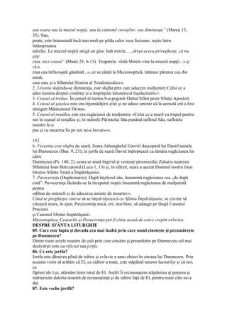 sau seara sau la miezul nopţii, sau la cântatul cocoşilor, sau dimineaţa” (Marcu 13,
35). Sau,
poate, este întemeiată încă mai mult pe pilda celor zece fecioare, ieşite întru
întâmpinarea
mirelui. La miezul nopţii strigă un glas: Iată mirele... „drept aceea privegheaţi, că nu
ştiţi
ziua, nici ceasul” (Matei 25, 6-13). Troparele: «Iată Mirele vine la miezul nopţii...» şi
«La
ziua cea înfricoşată gândind...», ce se cântă la Miezonoptică, întăresc părerea cea din
urmă,
care este şi a Sfântului Simion al Tesalonicului456.
2. Utrenia slujindu-se dimineaţa, este slujba prin care aducem mulţumire Celui ce a
adus lumina dreptei credinţe şi a împrăştiat întunericul înşelaciunii457.
3. Ceasul al treilea. În ceasul al treilea S-a pogorât Duhul Sfânt peste Sfinţii Apostoli.
4. Ceasul al şaselea este ora înjumătăţirii zilei şi ne aduce aminte că la această oră a fost
răstignit Mântuitorul Hristos.
5. Ceasul al nouălea este ora rugăciunii de mulţumire «Celui ce a murit cu trupul pentru
noi în ceasul al nouălea şi, în mâinile Părintelui Său punând sufletul Său, sufletele
noastre le-a
pus şi cu moartea Sa pe noi ne-a înviat»458.
152
6. Vecernia este slujba de seară. Seara Arhanghelul Gavriil descoperă lui Daniil tainele
lui Dumnezeu (Dan. 9, 21); la jertfa de seară David îndreptează ca tămâia rugăciunea lui
către
Dumnezeu (Ps. 140, 2); seara se arată îngerul şi vesteşte proorocului Zaharia naşterea
Sfântului Ioan Botezatorul (Luca 1, 13) şi, în sfârşit, seara a aşezat Domnul nostru Iisus
Hristos Sfânta Taină a Împărtăşaniei.
7. Pavecerniţa (Dupăcinarea). După înţelesul său, înseamnă rugăciunea cea „de după
cină”. Pavecerniţa făcându-se la începutul nopţii înseamnă rugăciunea de mulţumită
pentru
odihna de osteneli şi de aducerea aminte de moarte459.
Când se pregăteşte cineva să se împărtăşească cu Sfânta Împărtăşanie, se cuvine să
citească seara, în ajun, Pavecerniţa mică, ori, mai bine, să adauge pe lângă Canonul
Precistei
şi Canonul Sfintei Impărtăşanii.
Miezonoptica, Ceasurile şi Pavecerniţa pot fi citite acasă de orice creştin evlavios.
DESPRE SFÂNTA LITURGHIE
85. Care este fapta şi dovada cea mai înaltă prin care omul cinsteşte şi preamăreşte
pe Dumnezeu?
Dintre toate actele noastre de cult prin care cinstim şi preamărim pe Dumnezeu cel mai
desăvârşit este sacrificiul sau jertfa.
86. Ce este jertfa?
Jertfa este dăruirea plină de iubire şi evlavie a unui obiect în cinstea lui Dumnezeu. Prin
aceasta voim să arătăm că El, ca ziditor a toate, este stăpânul tuturor lucrurilor şi că noi,
ca
făpturi ale Lui, atârnăm întru totul de El. Astfel Îi recunoaştem stăpânirea şi puterea şi
mărturisim datoria noastră de recunoştinţă şi de iubire faţă de El, pentru toate câte ne-a
dat.
87. Este veche jertfă?
 