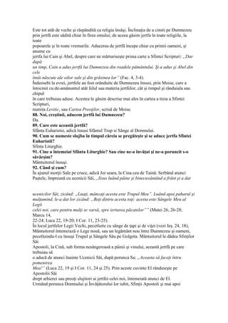 Este tot atât de veche şi răspândită ca religia însăşi. Înclinaţia de a cinsti pe Dumnezeu
prin jertfă este sădită chiar în firea omului; de aceea găsim jertfa în toate religiile, la
toate
popoarele şi în toate vremurile. Aducerea de jertfă începe chiar cu primii oameni, şi
anume cu
jertfa lui Cain şi Abel, despre care ne mărturiseşte prima carte a Sfintei Scripturi: „Dar
după
un timp, Cain a adus jertfă lui Dumnezeu din roadele pâmântului. Şi a adus şi Abel din
cele
întâi născute ale oilor sale şi din grăsinea lor” (Fac. 4, 3-4).
Îndeosebi la evrei, jertfele au fost orânduite de Dumnezeu însusi, prin Moise, care a
întocmit cu de-amănuntul atât felul sau materia jertfelor, cât şi timpul şi rânduiala sau
chipul
în care trebuiau aduse. Acestea le găsim descrise mai ales în cartea a treia a Sfintei
Scripturi,
numita Levitic, sau Cartea Preoţilor, scrisă de Moise.
88. Noi, creştinii, aducem jertfă lui Dumnezeu?
Da.
89. Care este această jertfă?
Sfânta Euharistie, adică însusi Sfântul Trup si Sânge al Domnului.
90. Cum se numeste slujba în timpul căreia se pregăteşte şi se aduce jertfa Sfintei
Euharistii?
Sfinta Liturghie.
91. Cine a întemeiat Sfânta Liturghie? Sau cine ne-a învăţat şi ne-a poruncit s-o
săvârşim?
Mântuitorul însuşi.
92. Când şi cum?
În ajunul morţii Sale pe cruce, adică Joi seara, la Cina cea de Taină. Serbând atunci
Paştele, împreună cu ucenicii Săi, „Iisus luând pâine şi binecuvântând a frânt şi a dat
ucenicilor Săi, zicând: „Luaţi, mâncaţi acesta este Trupul Meu”. Luând apoi paharul şi
mulţumind, le-a dat lor zicând: „Beţi dintru acesta toţi: acesta este Sângele Meu al
Legii
celei noi, care pentru mulţi se varsă, spre iertarea păcatelor”” (Matei 26, 26-28;
Marcu 14,
22-24; Luca 22, 19-20; I Cor. 11, 23-25).
În locul jertfelor Legii Vechi, pecetluite cu sânge de ţapi şi de viţei (vezi Ieş. 24, 18),
Mântuitorul întemeiază o Lege nouă, sau un legământ nou între Dumnezeu şi oameni,
pecetluindu-l cu însuşi Trupul şi Sângele Său pe Golgota. Mântuitorul le dădea Sfinţilor
Săi
Apostoli, la Cină, sub forma nesângeroasă a pâinii şi vinului, această jertfă pe care
trebuiau să
o aducă de atunci înainte Ucenicii Săi, după porunca Sa: „Aceasta să faceţi întru
pomenirea
Mea!” (Luca 22, 19 şi I Cor. 11, 24 şi 25). Prin aceste cuvinte El rânduieşte pe
Apostolii Săi
drept arhierei sau preoţi slujitori ai jertfei celei noi, întemeiată atunci de El.
Urmând porunca Domnului şi Învăţătorului lor iubit, Sfinţii Apostoli şi mai apoi
 