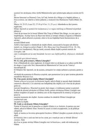 ucenicii lor săvârşeau zilnic Jertfa Mântuitorului spre neîntrerupta aducere aminte de El.
Ei
făceau întocmai ca Domnul, Care, la Cină, înainte de a frânge şi a împărţi pâinea, a
binecuvântat, iar când le-a întins paharul, a mulţumit (lui Dumnezeu-Tatăl) (Matei 26,
27;
Marcu 14, 22-23; Luca 22, 17-18 şi I Cor. 11, 23 ş.u.). Adunându-se deci pentru
rugăciune,
Sfinţii Apostoli şi ucenicii lor mulţumeau şi se rugau îndelung ca Domnul să prefacă
pâinea şi
vinul de pe masa lor în însuşi Sfântul Său Trup şi Sfântul Său Sânge, cu care apoi se
împărtăşeau. Acelaşi lucru au făcut mai târziu şi urmaţii sfinţiţi şi legiuiţi ai Sfânţilor
Apostoli, adică arhiereii şi preoţii, căror ei le-au împărăşit harul dumnezeiesc de a
săvârşi
această Sfântă taină.
Astfel a luat naştere o rânduială de slujbă sfântă, cunoscută la început sub diferite
numiri, ca: frângerea pâinii (Fapte 2, 42), Masa sau Cina Domnului (I Cor. 10, 16),
Euharistie (mulţumire). Mai pe urmă, această sfântă slujbă a primit numele de
Liturghie, sub
care o cunoaştem azi şi care înseamnă: lucrare sau slujbă publică, obştească, rânduială
şi
săvârşită spre folosul tuturor.
93. Ce este, prin urmare, Sfânta Liturghie?
Este o Rânduială de sinte rugăciuni, în timpul căror se săvâşeşte şi se aduce jertfa fără
de sânge a Legii celei Noi, întemeiată de Mântuitorul la Cina cea de Taină şi
încredinţată de
El Sfinţilor Săi Apostoli, iar de aceştia, urmaşilor lor sinţiţi (arhierei şi preoţi), pentru a
fi
săvârşită de-a-pururea în Biserica creştină, spre pomenirea Lui şi spre ieratrea păcatelor
membrilor Bisericii Lui.
94. Cine poate săvârşi slujba Sfintei Liturighii?
Numai arhiereii şi preoţii cu hirotonie legală, adică sfinţiţi şi aşezaţi după rânduiala
canonică a Bisericii. Cei caterisiţi sau îndepărtaţi din slujbă şi cei vinovaţi de păcate
grele nu
mai pot liturghisi460. Diaconul nu poate sluji singur, ci totdeauna numai cu preotul.
În afară de preotul săvârşitor al Sfintei Jertfe, pentru săvârşirea Sfintei Liturghii mai
trebuie neapărat cel puţin un cântăreţ care să dea răspunsurile la strană şi să ajute pe
preot în
anumite momente ale slujbei. Acesta conduce în cântările Sfintei Liturghii pe
credincioşii care
iau parte la slujbă.
95. Unde se săvârşeşte Sfânta Liturghie?
Numai în biserică sau în paraclise şi capele sfinţite şi cu Antimis, în partea cea mai
sfântă, adică în Sfântul Altar. Numai în cazuri cu totul excepţionale, ca de pildă pe
câmpul de
luptă, şi numia cu învoirea episcopului locului461 Sfânta Liturghie se poate săvârşi şi în
afară
de biserică, într-o casă sau într-un loc curat, pe o masă pe care se întinde Sfântul
Antimis. Fără
de el nu se poate săvârşi Sfânta Liturghie nici în biserica462, unde stă totdeauna pe
Sfânta
 