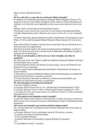 Masă; şi nici în afară de biserică463.
154
96. În ce zile şi în ce vreme din zi se săvârşeşte Sfânta Liturghie?
În mânăstiri şi în catedralele episcopale se săvârşeşte Sfânta Liturghie în fiecare zi. În
bisericile de enorie se face Sfânta Liturghie de obicei numai în zilele de Duminică şi în
sărbători, iar în zilele din cursul saptamânii se face numai atunci când este nevoie, mai
ales
sâmbata, când se fac parastase şi pomeniri pentru morţi464.
Cât priveşte vremea anumită sau ceasul din zi la care trebuie să înceapă sluba Sfintei
Liturghii, după predania veche a Bisericii, este ceasul al treilea din zi, care corespunde
cam
cu ceasul 9 dimineaţa, după numărătoarea noastră, când Domnul a fost răstignit pe cruce
(Marcu 15,25) şi când S-a pogorât Sfântul Duh peste Sfinţii Apostoli. De va fi nevoie,
se
poate săvârşi Sfânta Liturghie şi mai devreme sau mai târziu, dar nu mai înainte de a se
lumina de ziuă şi nici după amiază.
Abateri de la această regulă se fac numai la anumite praznice împărăteşti, şi anume la
Paşte, la Crăciun (nu peste tot) şi în unele locuri la Bobotează, când Sfânta Liturghie se
săvârşeşte dis-de-dimineaţă465.
97. Sunt, în cursul anului, şi zile în care nu se face Liturghie, nici chiar în
mânăstiri?
Da. Sunt acele zile în care Tipicul şi cărţile de slujbă prevăd ajunarea deplină, adică post
desăvârşit până seara, şi anume:
a) Vinerea Patimilor (fiind zi de întristare şi de post negru, ziua în care Domnul a fost
răstignit pe Cruce şi îngropat);
b) Luni şi marţi în prima săptămâna din Postul Paştilor (fiind primele zile de post, cu
ajunare deplină).
c) Miercurea şi vinerea din Săptămâna Brânzei (fiind zile premergătoare şi pregătitoare
pentru Postul Paresimilor, cu ajunare şi metanii);
e) Vinerea dinaintea Crăciunului şi a Bobotezei, când aceste două sărbători cad
duminică sau lunea (pentru că atunci se ajunează)466.
98. Câte Liturghii avem în Biserica Ortodoxă?
Avem trei Liturghii, şi anume:
a) Liturghia Sfântului Ioan Gură de Aur, Arhiepiscopul Constantinopolului († 407);
b) Liturghia Sfântului Vasile cel Mare, Arhiepiscopul Cezareei Capadociel († 379);
c) Liturghia Darurilor mai înainte sfinţite sau a Sfântului Grigorie cel Mare (Dialogul),
Episcopul Romei († 604).
99. Unde găsim scrisă rânduiala acestor Liturghii?
În cartea de slujbă cu titlul: Sfintele şi dumnezeieştile Liturghii, pe care noi o numim de
obicei, mai pe scurt, Liturghierul şi care se află totdeauna în altar, la îndemâna preotului
liturghisitor.
100. Aceste trei Liturghi se pot săvârşi oricând în timpul anului?
Nu, ci fiecare dintre ele se săvârşeşte numai în anumite răstimpuri din cursul anului, în
chipul următor:
a) Liturghia Sfântului Vasile se săvârşeşte numai de 10 ori pe an, şi anume:
- în primele cinci duminici din Postul Mare;
- în joia şi sâmbăta Patimilor;
- în ajunul Crăciunului (24 decembrie) şi ajunul Bobotezei (5 ianuarie);
155
- în ziua Sfântului Vasile ( 1 ianuarie)
 