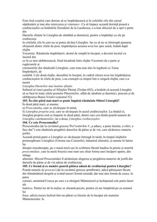 Erau însă creştini care doreau să se împărtăşească şi în celelalte zile din cursul
săptămânii şi mai ales miercurea şi vinerea467. Ca să împace această dorinţă pioasă a
credincioşilor cu hotărârile Sinodului de la Laodiceea, s-a luat obiceiul de a opri o parte
din
Darurile sfinţite la Liturghia de sâmbătă şi duminică, pentru a împărtăşi cu ele pe
credincioşi
în celelalte zile în care nu se putea săvârşi Liturghie. Iar ca să nu se întrerupă ajunarea
obişnuită dintre zilele de post, împărtăşirea aceasta avea loc spre seară, îndată după
slujba
Vecerniei. Rânduiala împărtăşirii, destul de simplă la început, a devenit încetul cu
încetul din
ce în ce mai sărbătorească, fiind încadrată între slujba Vecerniei de o parte şi
rugăciunile şi
ceremoniile din rânduială Liturghiei, care erau mai ales în legătură cu Taina
Impărtăşirii, de
cealaltă. Cele două slujbe, deosebite la început, în cadrul cărora avea loe împărtăşirea
credincioşilor în zilele de post, s-au contopit cu timpul într-o singură slujbă, care s-a
numit
Liturghia Darurilor mai înainte sfinţite.
Soborul al cinci-şaselea al Sfinţilor Părinţi (Trulan 692), a hotărât că această Liturghie
să se facă în toate zilele postului Păresimilor, afără de sâmbete şi duminici, precum şi de
sărbătoarea Bunei-Vestiri (canonul 52).
103. În câte părţi mai mari se poate împărţi rânduiala Sfintei Liturghii?
În două părţi mari, şi anume:
a) Proscomidia, care se săvârşeşte în taină;
b) Liturghia propriu-zisă, care se săvârşeşte în auzul credincioşilor. La rândul ei,
liturghia propriu-zisă se împarte în două părţi, dintre care cea dintâi poartă numele de
Liturghia catehumenilor, iar a doua, Liturghia credincioşilor.
104. Ce este Proscomodia?
Proscomodia (de la cuvântul grecesc Pro"comivkw # „a aduce, a pune înainte, a oferi, a
face dar”) este rânduiala pregătirii darurilor de pâine şi de vin, care alcătuiesc materia
jertfei.
Această primă parte a Liturghiei se săvârşeşte întreagă în taină, în timpul slujbelor
premergătoare Liturghiei (Utrenia sau Ceasurile), înăuntrul altarului, şi anume în latura
lui
dinspre miazănoapte, pe o masă mică sau în scobitura făcută înadins în perete şi numită
proscomidiar, care la unele biserici mai mari are chiar forma unei încăperi aparte, din
stânga
altarului. Miezul Proscomidiei îl alcătuieşte alegerea şi pregătirea materiei de jertfă din
darurile de pâine şi de vin aduse de credincioşi.
105. Ce formă şi ce numire poartă pâinea adusă de credincioşi pentru Liturghie?
Poartă numele de prescuri (de la cuvântul grecesc prosforav), adică pâinişoare făcute
din frământătură dospită şi având uneori formă rotundă, dar mai ales formă de cruce, în
patru
cornuri, amintind Crucea pe care s-a răstignit Mântuitorul şi închipuind cele patru laturi
ale
lumii468. Partea lor de la mijloc se cheamă pecete, pentru că are întipărită pe ea semnul
lui
Iisus, adică crucea închisă într-un pătrat cu literele de la început ale numelui
Mântuitorului: Is.
 