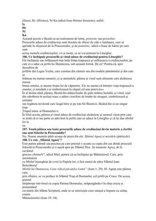 (Iisus), Hr. (Hristos), Ni Ka (adică Iisus Hristos biruieste), astfel:
Is
Hr
Ni
Ka
Această pecete e făcută cu un instrument de lemn, pistornic sau pristolnic.
Prescurile aduse de credincioşi sunt însoţite de obicei de câte o lumânare, care se
aprinde în sfeşnicul de la Prascomidie, şi de pomelnic, adică o foaie de hârtie pe care
sunt
scrise numele credincioşilor, vii şi morţi, ce se vor pomeni la Liturghie.
106. Ce închipuie prescurile şi vinul aduse de credincioşi pentru Liturghie?
Ele închipuie sau înfăţişează mai întâi fiinţa trupeasca şi sufleteasca a credincioşilor, pe
care ei o aduc ca jertfa lui Dumnezeu, sub această formă. De ce? Pentru că, spre
deosebire de
jertfele din Legea Veche, care constau din cărnuri sau din roadele pământului şi din care
se
hrăneau nu numai oamenii, ci şi animalele, pâinea şi vinul sunt alimente care alcătuiesc
numai
hrana omului, şi anume hrana lui de căpetenie. Ele nu numai că întreţin viaţa trupească a
omului, ci totodată o şi simbolizează în chipul cel mai potrivit469.
În al doilea rând, pâinea, făcută din atâtea boabe de grâu strânse laolaltă, şi vinul, ieşit
din zdrobirea în acelaşi teasc a atâtor ciorchini de boabe de struguri, simbolizează şi
unitatea
sau legătura nevăzută care leagă între ei pe toţi fiii Bisericii, făcând din ei un singur
trup:
Trupul tainic al Domnului470.
În felul acesta, pâinea şi vinul aduse de credincioşi alcătuiesc şi semnul văzut prin care
se arată că ei iau parte cu adevărat la jertfa care se aduce la Liturghie şi că îşi dau obolul
lor la
ea.
107. Toată pâinea sau toate prescurile aduse de credincioşi devin materie a Jertfei
sau sunt folosite la Proscomidie?
Nu. Numai anumite părţi scoase de preot din ele: Sfântul Agneţ şi miridele (părticele).
108. Ce este „Sfântul Agneţ”?
Este partea pătrată sau pecetea pe care preotul o scoate cu copia din cea dintâi prescură
folosită la Proscomidie şi o aşază apoi pe Sfântul Disc. Se numeste Agneţ, de la
cuvântul
grecesc jAmnoV", adică Miel, pentru că ea închipuie pe Mântuitorul, Care, prin
asemănarea
cu Mielul înjunghiat de evrei la Paştele lor, a fost numit de către Sfântul Ioan
Botezătorul
Mielul lui Dumnezeu, Care ridică păcateLe Lumii” (Ioan 1, 29). Sf. Agneţ este pâinea
care,
prin sfinţire, se va preface în Sfântul Trup al Domnului, cel jertfit pe Cruce. De aceea,
preotul
întipăreşte într-însul cu copia Patima Domnului, străpungându-l în chip cruciş şi
pronuntând
cuvintele din Sfânta Scriptură, unde ni se istoriseşte cum sutaşul a împuns cu suliţa,
coasta
Mântuitorului (Ioan 19, 34).
 