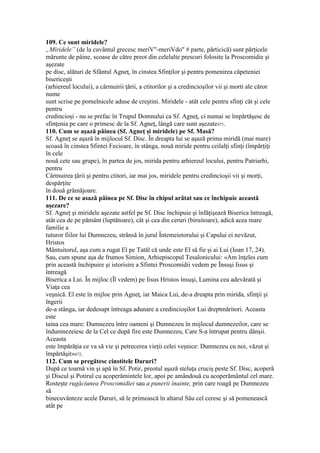 109. Ce sunt miridele?
„Miridele” (de la cuvântul grecesc meriV"-meriVdo" # parte, părticică) sunt părţicele
mărunte de pâine, scoase de către preot din celelalte prescuri folosite la Proscomidie şi
aşezate
pe disc, alături de Sfântul Agneţ, în cinstea Sfinţilor şi pentru pomenirea căpeteniei
bisericeşti
(arhiereul locului), a cârmuirii ţării, a ctitorilor şi a credincioşilor vii şi morti ale căror
nume
sunt scrise pe pomelnicele aduse de creştini. Miridele - atât cele pentru sfinţi cât şi cele
pentru
credincioşi - nu se prefac în Trupul Domnului ca Sf. Agneţ, ci numai se împărtăşesc de
sfinţenia pe care o primesc de la Sf. Agneţ, lângă care sunt aşezate471.
110. Cum se aşază pâinea (Sf. Agneţ şi miridele) pe Sf. Masă?
Sf. Agneţ se aşază în mijlocul Sf. Disc. În dreapta lui se aşază prima miridă (mai mare)
scoasă în cinstea Sfintei Fecioare, în stânga, nouă miride pentru ceilalţi sfinţi (împărţiţi
în cele
nouă cete sau grupe), în partea de jos, mirida pentru arhiereul locului, pentru Patriarhi,
pentru
Cârmuirea ţării şi pentru ctitori, iar mai jos, miridele pentru credincioşii vii şi morţi,
despărţite
în două grămăjoare.
111. De ce se asază pâinea pe Sf. Disc în chipul arătat sau ce închipuie această
aşezare?
Sf. Agneţ şi miridele aşezate astfel pe Sf. Disc închipuie şi înfăţişează Biserica întreagă,
atât cea de pe pământ (luptătoare), cât şi cea din ceruri (biruitoare), adică acea mare
familie a
tuturor fiilor lui Dumnezeu, strânsă în jurul Întemeietorului şi Capului ei nevăzut,
Hristos
Mântuitorul, aşa cum a rugat El pe Tatăl că unde este El să fie şi ai Lui (Ioan 17, 24).
Sau, cum spune aşa de frumos Simion, Arhiepiscopul Tesalonicului: «Am înţeles cum
prin această închipuire şi istorisire a Sfintei Proscomidii vedem pe Însuşi Iisus şi
întreagă
Biserica a Lui. În mijloc (Îl vedem) pe Iisus Hristos însuşi, Lumina cea adevărată şi
Viaţa cea
veşnică. El este în mijloc prin Agneţ, iar Maica Lui, de-a dreapta prin mirida, sfinţii şi
îngerii
de-a stânga, iar dedesupt întreaga adunare a credincioşilor Lui dreptmăritori. Aceasta
este
taina cea mare: Dumnezeu între oameni şi Dumnezeu în mijlocul dumnezeilor, care se
îndumnezeiesc de la Cel ce după fire este Dumnezeu, Care S-a întrupat pentru dânşii.
Aceasta
este împărăţia ce va să vie şi petrecerea vieţii celei veşnice: Dumnezeu cu noi, văzut şi
împărtăşit»472.
112. Cum se pregătesc cinstitele Daruri?
După ce toarnă vin şi apă în Sf. Potir, preotul aşază steluţa cruciş peste Sf. Disc, acoperă
şi Discul şi Potirul cu acoperămintele lor, apoi pe amândouă cu acoperământul cel mare.
Rosteşte rugăciunea Proscomidiei sau a punerii înainte, prin care roagă pe Dumnezeu
să
binecuvânteze acele Daruri, să le primească în altarul Său cel ceresc şi să pomenească
atât pe
 